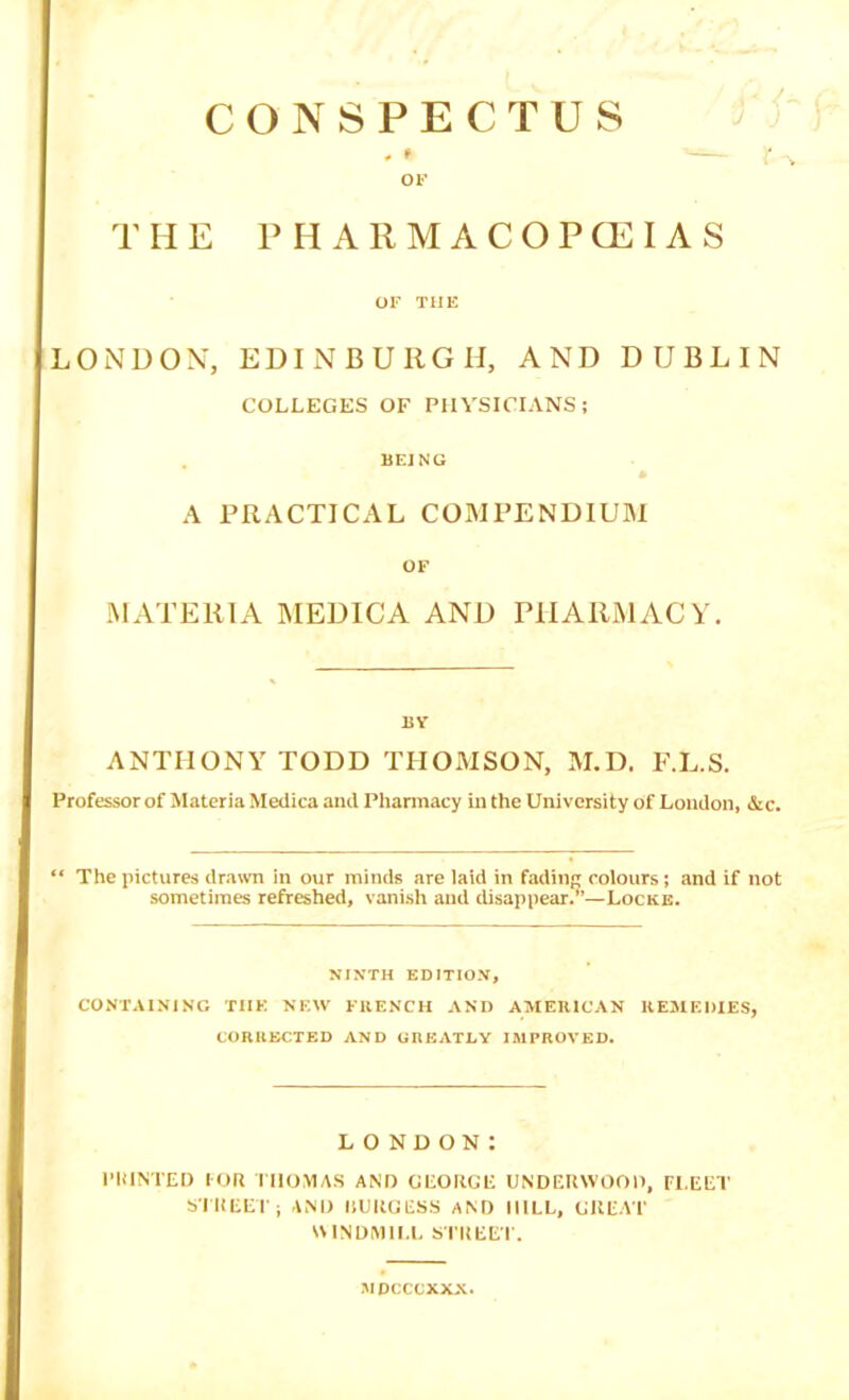 CONSPECTUS H E P H A R M A C O P CE I A S or THE LONDON, EDINBURGH, AND DUBLIN COLLEGES OF PHYSICIANS; BEJNG A PRACTICAL COMPENDIUM OF MATERIA MEDICA AND PHARMACY. 15V ANTHONY TODD THOMSON, M.D. F.L.S. Professor of Materia Medica and Pharmacy in the University of London, &c. “ The pictures dratvn in our minds are laid in fading colours; and if not sometimes refreshed, vanish and disappear.”—Locke. NINTH EDITION, CO.NTAINING THE NEW FRENCH AND AMERICAN REMEDIES, CORRECTED AND GREATLY IMPROVED. LONDON: I’KINTEI) lOR niOMAS AND GLOKtaC UNDEUWOOI), FLEET S'lHEETi I1LKGES.S AM) MILL, GKEA'F IMNDMII.I, SI'KEEF. MDcccxxx.