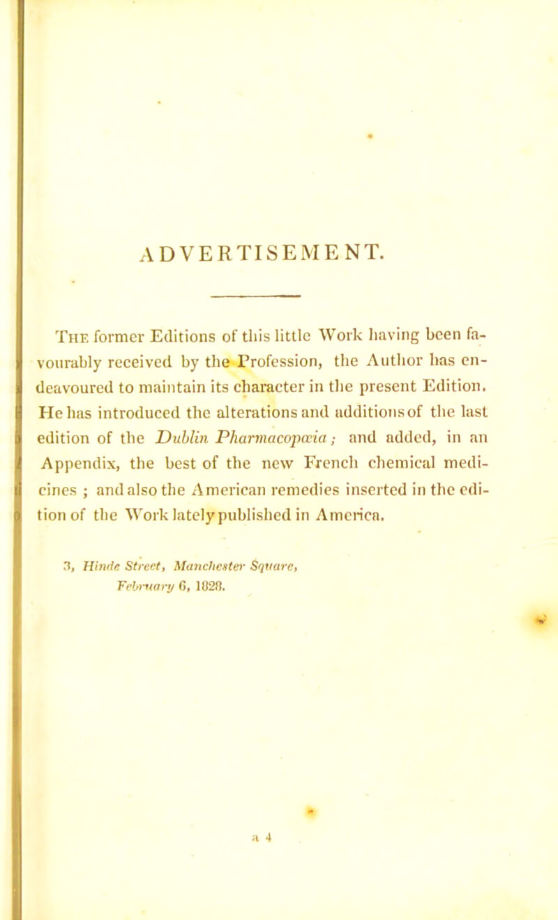 ADVERTISEMENT. The former Editions of this little Work having been fa- vourably received by the Profession, the Author has en- deavoured to maintain its character in the present Edition. Hellas introduced the alterations and additions of the last edition of the Dublin Pharmacopccia; and added, in an Appendix, the best of the new French chemical medi- cines ; and also the American remedies inserted in the edi- tion of the Work lately published in America. 3, Hhide Streott Ma7ichestei’ Square, Febmart/ fi, 182H.