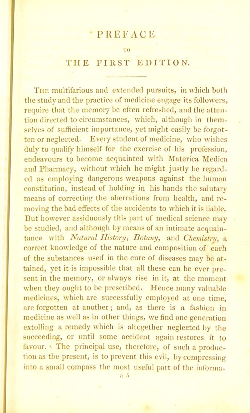 • P R E F ACE TO THE FIRST EDITION. The multifarious aiul extended pursuits, in which hotli the study and the practice of medicine engage its followers, require that the memory be often refreshed, and the atten- tion directed to circumstances, whicli, although in them- selves of sufficient importance, yet might easily be forgot- ten or neglected. Every student of medicine, who wishes duly to qualify himself for the exercise of his profession, endeavours to become acquainted with Materiea Medicii and Pharmacy, without which he might justly be regard- ed as employing dangerous weapons against the human constitution, instead of holding in his hands the salutary means of correcting the aberrations from health, and re- moving the bad effects of the accidents to wliicli it is liable. But however assiduously this part of medical science may be studied, and although by means of an intimate acquain- tance with Natural History, Botany, and Chemistry, a correct knowledge of the nature and composition of each of the substances used in the cure of diseases may be at- tained, yet it is impossible that all these can be ever pre- sent in the memory, or always rise in it, at the moment when they ought to be prescribed. Hence many valuable medicines, which are successfully employed at one time, are forgotten at another; and, as there is a fasliion in medicine as well as in other things, we find one generation extolling a remedy which is altogether neglected by the succeeding, or until some accident again restores it to favour. ' The principal use, therefore, of sucli a produc- tion as the present, is to prevent this evil, by compressing into a small compass tlie most usefid part of tlie informa- a ')