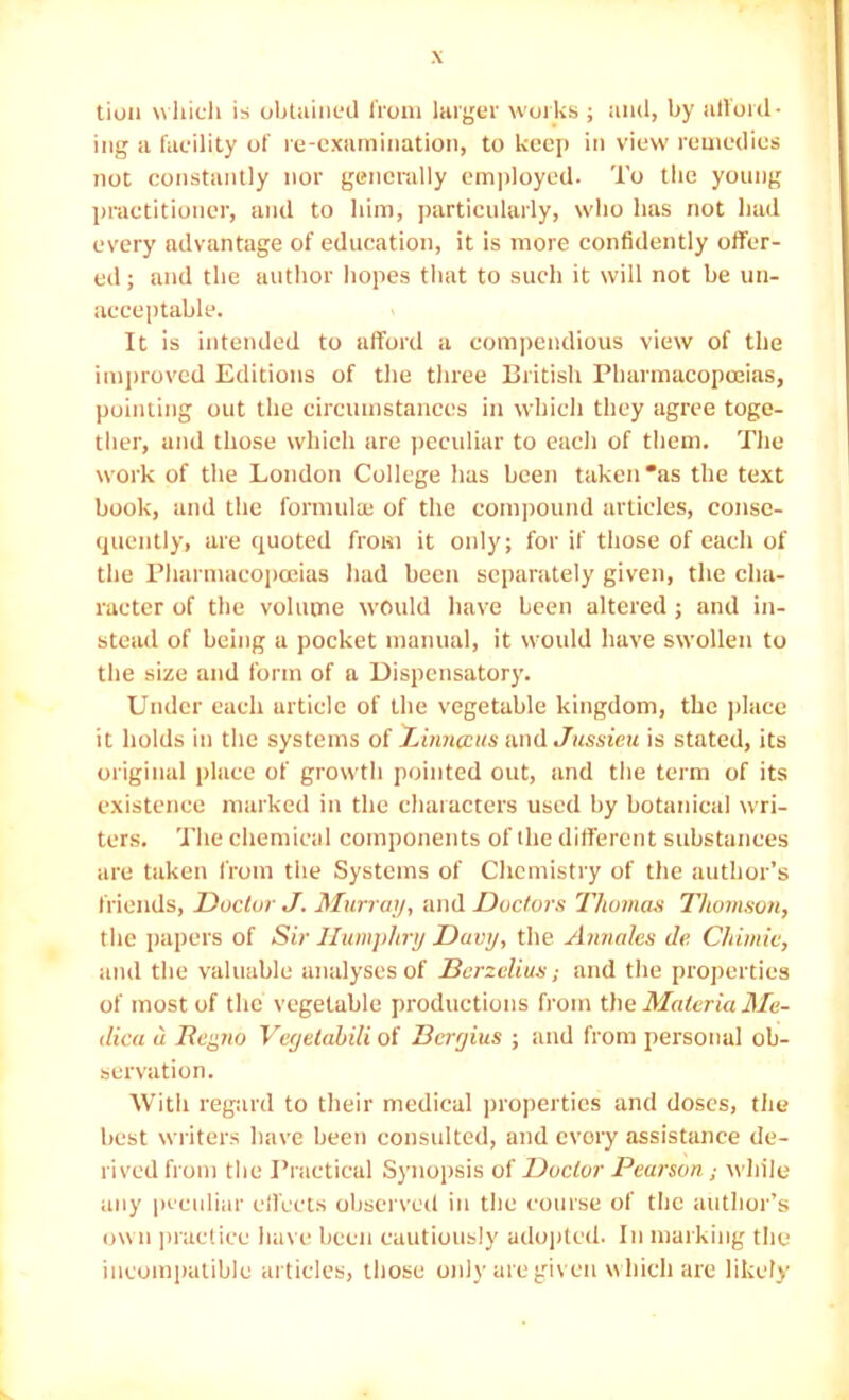 tioii which is ohtuiiicd horn lai'gei' woihs ; and, by all'oid- ing ii facility of re-examination, to keep in view remedies not constantly nor generally employed. To the young practitioner, and to him, particularly, who has not had every advantage of education, it is more confidently offer- ed ; and the author hopes tliat to such it will not be un- acceptable. It is intended to afford a compendious view of the imjjrovcd Editions of the tliree British Pharmacopojias, pointing out the circumstances in which they agree toge- ther, and those which are ])cculiar to each of tliem. The work of the London College has been taken *as the text book, and the formula; of the coni])ound articles, conse- quently, are quoted from it oidy; for if tliose of each of the Pliarmacopceias had been separately given, the cha- racter of the volume would have been altered ; and in- stead of being a pocket manual, it would have swollen to the size and form of a Dispensatory. Under each article of the vegetable kingdom, the ]>lace it holds in the systems of X,iima:us andJussieu is stated, its original place of growth pointed out, and the term of its existence marked in the characters used by botanical wri- ters. The chemical components of the different substances are taken from the Systems of Chemistry of the author’s friends. Doctor J. Murray, iind Doctors Thomas Thomson, the jjapers of Sir Humphry Davy, the Annales de Chimiv, and the valuable analyses of Berzelius; and the properties of most of the vegetable productions from the Materia Me- dica a. liegno Veejetahili of Dcryius ; iind from personal ob- servation. With regard to their medical properties and doses, tlie best writers have been consulted, and every assistance de- rived from the Practical Synopsis of Doctor Pearson; u hile any peculiar clfccts observed in the course of the author’s own ])iac(icc have been cautiously adopted. In marking the incompatible articles, those only arc given u hich are likely