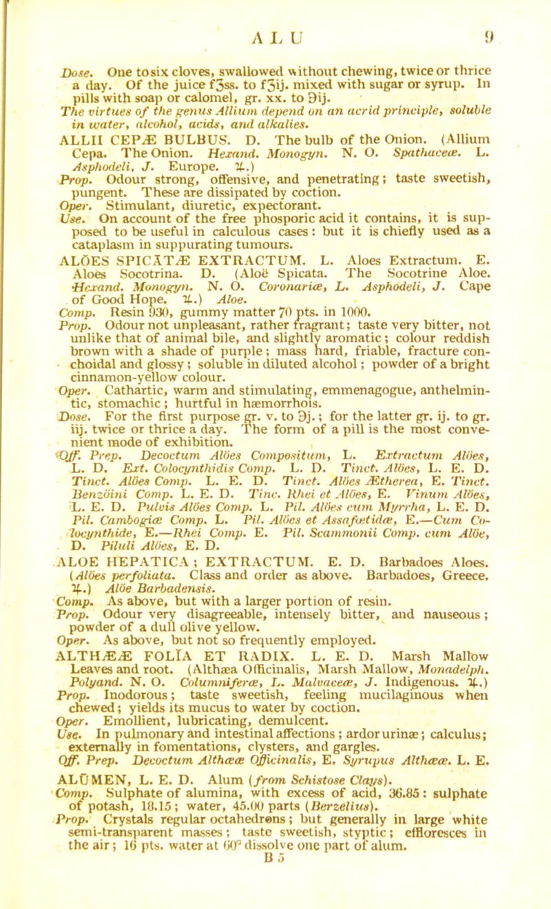 Dose. One tosix cloves, swallowed v^ithout chewing, twice or thrice a day. Of the juice f3ss. to f3ij. mixed with sugar or syrup. In pills with soaj) or calomel, gr. xx. to 9ij, The virtues of the ffenus Allium depend on an acrid principle, soluble in water, alcohol, acids, atui alkalies. ALLIl CEPJE BULBUS. D. The bulb of the Onion. {Allium Cepa. The Onion. Hexand. Monogpn. N. O. Spathacece. L. Asphodeli, J. Europe. %.) Prop. Odour strong, offensive, and penetrating; taste sweetish, pungent. These are dissipated by coction. Oper. Stimulant, diuretic, expectorant. Use. On account of the free phosporic acid it contains, it Ls sup- posed to be useful in calculous cases : but it is chiefly used as a cataplasm in suppurating tumours. ALOES SPICAT^ EXTRACTUM. L. Aloes Extractum. E. Aloes Socotrina. D. (Aloe Spicata. The Socotrine Aloe. •Hcrand. Monopyn. N. O. Coronaries, L* Asphodeli, J. Cape of GckxI Hope. TL.) Aloe. Comp. Resin 930, gummy matter 70 Pts. in 1000. Prop. Odour not unpleasant, rather rragrant; taste very bitter, not unlike that of animal bile, and slightly aromatic; colour reddish brown with a shade of purple; mass Hard, friable, fracture con- choidal and glossy; soluble in diluted alcohol; powder of a bright cinnamon-yellow colour. Oper. Cathartic, warm and stimulating, emmenagogue, anthelmin- tic, stomachic ; hurtful in haemorrhois. Dose. For the first purpose ct. v. to 9j.; for the latter gr. ij. to gr. iij. twice or thrice a day. The form of a pill is the most conve- nient mode of exhibition. •Q/f. Prep. Decoctum AWes Compositum, L. Extractum Aides, L. D. Ext. Colocpnthidis Comp. L. D. Tinct. Aides, L. E. D. Tinct. Aides Comp. L. E. D. Tinct. Aides JEtherea, E. Tinct. Benzdiui Comp. L. E. D. Tine. IViei et Aides, E. Vinum Aides, L. E. D. Puluis Aides Comp. L. Pil. Aides cum Mprrha, L. E. D. Pil. CambogicB Comp. L. Pil. Aides et Assafoitida:, E.—Cum 0>- locynthide, E.—Rhei Comp. E. Pil. Scammonii Comp, ciem Aide, D. Piluli Aides, E. D. ALOE HEPATICA; EXTRACTUM. E. D. Barbadoes Aloes. {Allies perfoliata. Class and order as above. Barbadoes, Greece. %.) Aide Barbadefisis. Comp. As above, but with a larger portion of resin. Prop. Odour very disagreeable, intensely bitter, and nauseous; powder of a dull olive yellow. Oper. As above, but not so fre<|uently employed. ALTHiEiE FOLIA ET RADIX. L. E. D. Marsh Mallow Leaves and root. (Althaea Officinalis, Marsh Mallow, A/o«ade?/p/i. Polj/and. N. O. ColumtufercB, L. Malvaceae, J. Indigenous. U.) Prop. Inodorous; taste sweetish, feeling mucilaginous when chewed; yields its mucus to water by coction. Oper. Emollient, lubricating, demulcent. Use. In pulmonary and intestinal affections; ardor urinas; calculus; externally in fomentations, clysters, and gargles. Q^. Prep, Decoctum Althcees Officinalis, E. Syrupus Althccee. L. E. ALOMEN, L. E. D. Alum {from Schistose C/oys). Comp. Sulphate of alumina, with excess of acid, '3G.85 : sulphate of potash, 18.15; water, 45.(X) parts (BerzeBwtf). Prop. Crystals regular octahedrons; but generally in large white semi-transparent masses; taste sweetish, styptic; effloresces in the air; 10 pts. water at disvsolve one part of alum. B o