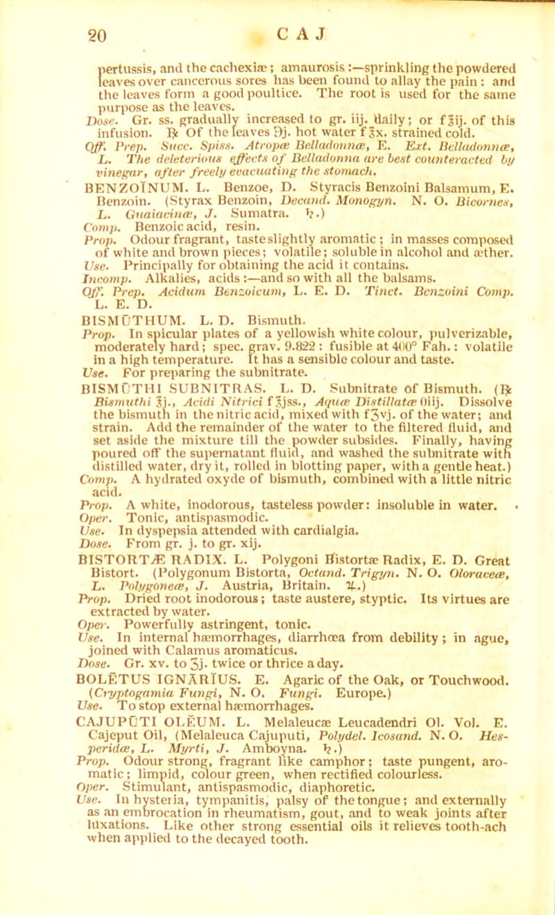 pertussis, and the cacliexia?; amaurosissprinkling the powdered leaves over cancerous sores has been found to allay the pain: ami the leaves form a good poultice. The root is used for the same purpose as the leaves. Dos*'. Gr. ss. gradually increased to gr. iij. daily; or f|ii. of this infusion. Of the leaves Bj. hot water fix. strained cold. OJf\ Prep. Succ. Spies. Atropce Uell(ulmi7ice, K. Ext. Pdladonnwt L. The dvletei'iuus ejtevts of Belladomia arc best counteracted by vinegarf after freely evacuating the stomach. BENZOTNUM. L. Benzoe, D. Styracis Benzoini Balsamum, E. Benzoin. (Styrax Benzoin, Decand. Monogyn. N. O. Bicornest L. Gtiaiavinoif J. Sumatra, b*) Comp. Benzoic acid, resin. Prop. Odour fragrant, taste slightly aromatic ; in masses composed of white and brown pieces; volatile; soluble in alcohol and tether. Use. Principally for obtaining the acid it contains. Dicomp. Alkalies, acids:—and so with all the balsams. Q/''. Pi'op. Acidum Benzoiewut L* E. D. Tinct. Benzoini Comp. L. E. D. BISMUTHUM. L. D. Bismuth. Prop. In spicular plates of a yellowish white colour, pulverizable, moderately hard; spec. grav. 9.822: fusible at 400® Fah.: volatile in a high temperature. It has a sensible colour and taste. Use. For preparing the subnitrate. BISMOTHI SUBNITRAS. L. D. Subnitrate of Bismuth. (Pk Bwmwf/ii ?i., Acidi Nitrici fl)%9.., Aipue Distillat(E i)\\}. Dissolve the bismuth in thenitric acid, mixed with f3vj. of the water; and strain. Add the remainder of the water to the filtered fluid, and set aside the mixture till the powder subsides. Finally, having poured off the supernatant fiui(\ and washed the subnitrate with distilled water, dry it, rolled in blotting paper, with a gentle heat.) Comp. A hydrated oxyde of bismuth, combined with a little nitric acid. Prop. A white, inodorous, tasteless powder: insoluble in water. 0/x>r. Tonic, antispasmodic. Dae. In dyspejisia attended with cardialgia. Dose. From gr. j. to gr. xij. BISTORTS RADIX. L. Polygon! Ristortse Radix, E. D. Great Bistort. (Polygonum Bistorta, Octand. Trigyn. N. O. OlorucecB, L. Polygoneasy J. Austria, Britain. %.) Prop. Dried root inodorous; taste austere, styptic. Its virtues are extracted by water. Ope)-. Powerfully astringent, tonic. Use. In internal hajmorrhages, diarrhoDa from debility; in ague, joined with Calamus aromaticus. Dose. Gr. xv. to 5j* twice or thrice a day. BOLETUS IGNARlUS. E. Agaric of the Oak, or Touchwootl. {Ciyptogamia Fungiy N. O. Fungi. Europe.) Use. To stop external ha?morrhages. CAJUPOTI OI-EUM. L. Melaleuca* Leucadendri Ol. VoJ. E. Cajeput Oil, (Melaleuca Cajuputi, Poly del. Icosund. N. O. Hes- peridtE, L. Myrtiy J. Amboyna. >j.) Prop. Odour strong, fragrant like camphor; taste pungent, aro- matic; limpid, colour ^een, when rectifiecl colourless. Oper. Stimulant, antispasmodic, diaphoretic. Use. In hysteria, tympanitis, palsy of the tongue; and externally as an emorocation in rheumatism, gout, and to weak joints after luxations. Like other strong essential oils it relieves tooth-ach when applied to the dec.iyed tooth.