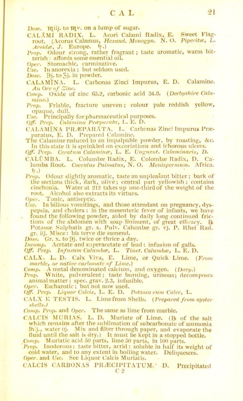 2)0^^. niiij. to 1II.V. on a lump of sugar. CALAMI RADIX. L. Acori Calami Radix, E. Sweet Flag- root. (Acorus Calamus, Hiixa7id. Monos^n. N. O. Piperita:, L. Aroida, J. Europe, t?.) Prop. Odour strong, rather fragrant; taste aromatic, warm bit- terish ; affords some essential oil. Oper. Stomachic, carminative. Use. Ill anorexia; but seldom used. 9j. to 5j‘ in powder. CaLAMTNA. L. Carbonas Zinci Impurus, E. D. Calamine. An Ore of 2inc. Comp. Oxide of zinc 65.2, carbonic acid 34.0. {Uerbi/sfiire Cala- mine.) Prop. Friable, fracture uneven; colour pale reddish yellow, opaque, dull. Uee. Principally forphannaceutical purposes. Prep. Calnmina PrfPjxiratn, L. 1). CALAMTNA PR-^R^ARATA. I>. Carbonas Zinci Impurus Pra?- pnratus, E. D. Prepared Calamine. The Calamine reduced to an impalpable powder, by roasting, <Stc. Ill this state it is sprinkled on excoriations and ichorous ulcers. OJp. Prep. Cerattnn Calafuin<v, L. E. Unguent. CulaminnHs, 1). CALC'MBA. L, Columba' Radix, E. Colomba' Radix, D, Ca- lumba Root. Coecidue Palmatus, N. O. Menuspe7'mum. Africa, b.) Prop. Odour slightly aromatic, taste an unpleasant bitter; bark of the sections thick, dark, olive; central ]nirt yellowish; contains cinchonia. M ater at 212 takes up one-third of the weight of the rooL Alcohol also extracts its virtues. Opel . Tonic, antiseptic. Use. In bilious vomitings, and those attendant on pregnancy, dys- pepsia, ami cholera : in the mesenteric fever of infants, we have found the following powder, aided by daily long continuetl fric- tions of the abdomen with soap liniment, of great ellicacy. pc Potassre .Sulphatis gr. x. Pulv. Calumba? gr. vj. P. Rhei Rad. gr. iij. Misce: bis teri'e die sumend. Dose. Gr. x. to 9j. twice or thrice a day. Incomp. Acetate and superacetate of lead: infusion of galls. Prep. Infimim Calambce, L. Tinct. Caluiubce, L. E. D. CALX. L. D. Calx Viva, E. Lime, or Quick Lime. {Prom tnarblc, or mitiue carbonate of Lime.) Comp. A metal denominated calcium, and oxygen. (Davi/.) Prop. White, pulverulent; taste burning, urinous; decomposes animal matter; spec. grav. 2.3, infusible. O/Kv. Escharotic; but not now used. OJf\ Prep. Liquor Calais, L. E. D. Pntassa cum Calce, L. CALX E TESTIS. L. Lime from Sliclls. { Preixi red from opster shells.) Comp. Prop, and Oper. The same as lime from marble. ('ALCIS MURIAS. L. D. Muriate of Lime. of the salt which remains after the sublimation of subcarbonate of ammonia Ibg., water iij. Mix and filter through paper, and evaporate the fluid until the salt Is dry.) U must be kept in a stopped bottle. Comp. Muriatic acid .'»() parts, lime 50 parts, in 100 parts. Prop. Inodorous; taste bitter, acrid : soluble in half its weight of cold water, and to any extent in boiling water. Deliquesces. Of)er. and Use. See Luiuor Calcis Muriatis. CALCIS CARBONAS PRvECIIMTATUM. D. Precipitated