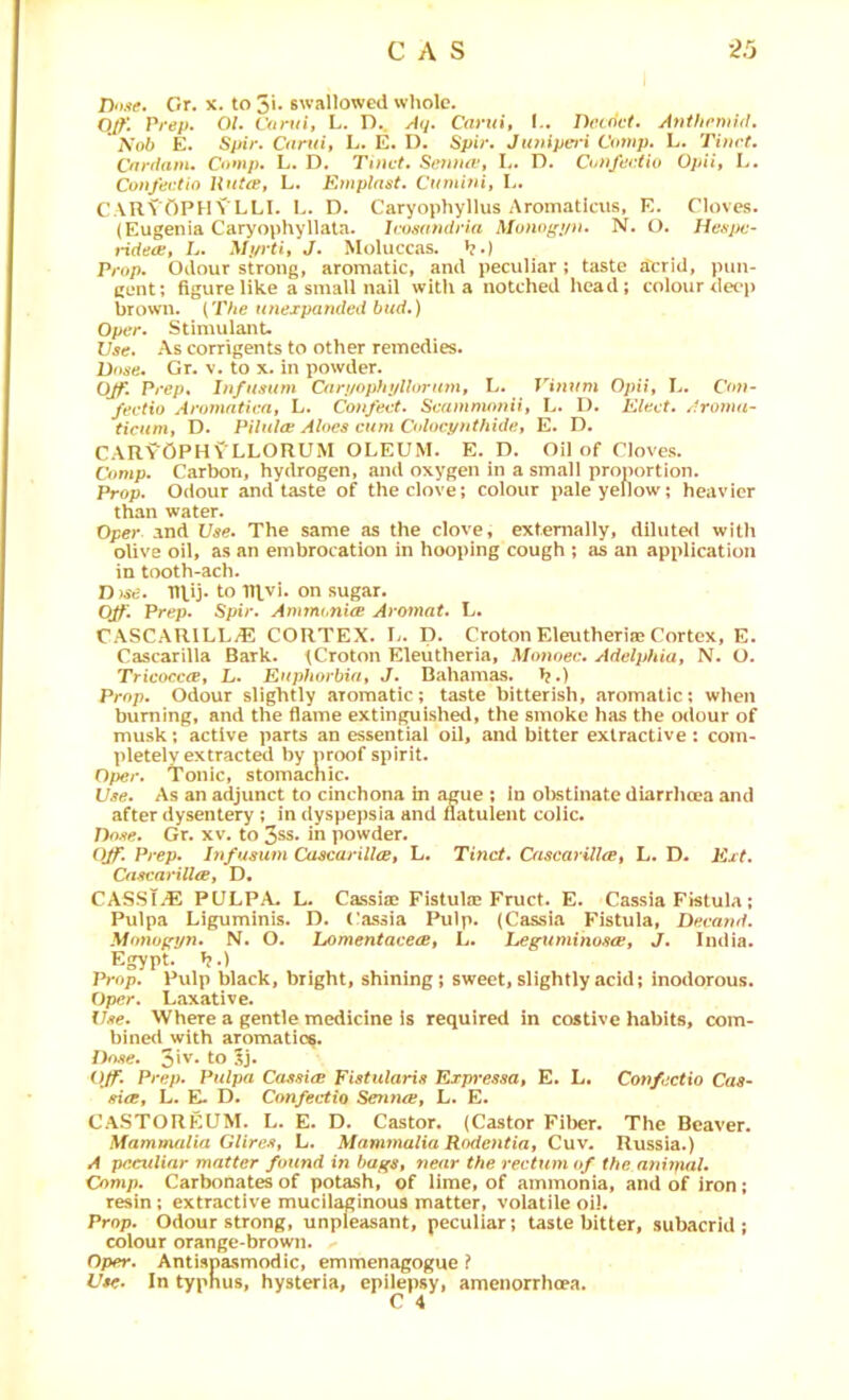 Done, Gr. x. to 5i* swallowed whole. Q/^1 Prep. 01. Coruif L. D.. A(j. Cavui, I.. Dv(dct. Anthcmid. Sob E. Spir. Cnrui, L. E. D. Spir. Jtmipcj i Comp. L. Tim t. Cnrdam. Comp. L. D. Tinct. Sc7iua‘, I.. D. Confertio Opii, L. Confertio HutiP, L. Emplnst. Ctnuhii, L. CARVOPHVLLI. L. D. Caryophyllus Aromaticiis, E. Cloves. (Eugenia Caryophyllata. Irosandria Monof(t/u. N. O. Hc\sj)f- tHdecp, L. Mt/rtif J. Moluccas. *?.) Prop. Odour strong, aromatic, and peculiar; taste a'crid, pun- cent; figure like a small nail with a notched head; colour dct‘p brown. (The unexpanded bud.) Oper. Stimulant. Use. As corrigents to other remedies. Dose. Gr. v. to x. in powder. Off. Prep. In/usum Cari/ophi/llorinn, L. Opii, I.. Cot}- /ectio Aromntica, L. Co)ifeef. Scamniotni, L. I). Elect, droma- ric«m, D. Pilulre Aloes cum Coloc.ynthidfh E. D. CARVOPH^'LLORUM oleum. E. D. Oil of Cloves. Comp. Carbon, hydrogen, and oxygen in a small proportion. Prop. Odour and taste of the clove; colour pale yellow; heavier than water. Oper and Use. The same as the clove, externally, diluted with olive oil, as an embrocation in hooping cough ; as an application in tooth-ach. D )se. TU.ij. to TRvj. on sugar. OJf'. Prep. Spir. Ammonia Aromat. L. CASCARILL/E CORTEX. L. D. Croton Eleutheriie Cortex, E. Cascarilla Bark. fCroton Eleiitheria, Monoec. Adelphia, N. O. Tricocca, L. Euphorbia, J. Bahamas, h.) Prop. Odour slightly .aToraatic; taste bitterish, aromatic; when burning, and the flame extinguished, the smoke has the odour of musk; active parts an essential oil, and bitter extractive : com- pletely extract^ by proof spirit. Oper. Tonic, stomachic. Use. As an adjunct to cinchona in ague ; in ol)stinatc diarrhoea and after dysentery ; in dyspej)sia and flatulent colic. Dose. Gr. xv. to 3ss. in powder. Ojf. Prep. lufusum Cascarilla, L. Tinct. Cascarilla, L. D. Ext. Cascarilla, D. CASST.E PULPA. L. Cassiae Fistula? Fruct. E. Cassia Fistula; Pulpa Liguminis. D. Cassia Pulp. (Cassia Fistula, Decand. Monopyn. N. O. homentacea, L. heguminosa, J. India. Egypt. »?.) Prop. Pulp black, bright, shining; sweet, slightly acid; inodorous. Oper. Laxative. Use. Where a gentle medicine is required in costive habits, com- bined with aromatics. Dose. 3‘v. to 3j. Off. Prep. Pulpa Cassia Fistularis Expi’essa, E. L. Con/ectio Cas- sia, L. E- D. Confectio Senna, L. E. CaSTOREUM. L. E. D. Castor. (Castor Fiber. The Beaver. Afammalia Glires, L. Mnmynalia Rodentia, Cuv. Russia.) A peculiar matter found in bags, near the rectum of the a7ii7nal. Comp. Carbonates of potash, of lime, of ammonia, and of iron; resin; extractive mucilaginous matter, volatile oil. Prop. Odour strong, unpleasant, peculiar; taste bitter, subacrid ; colour orange-brown. Oper. Antisnasmodic, emmenagogue ? Use. In typhus, hysteria, epilepsy, amenorrheea.