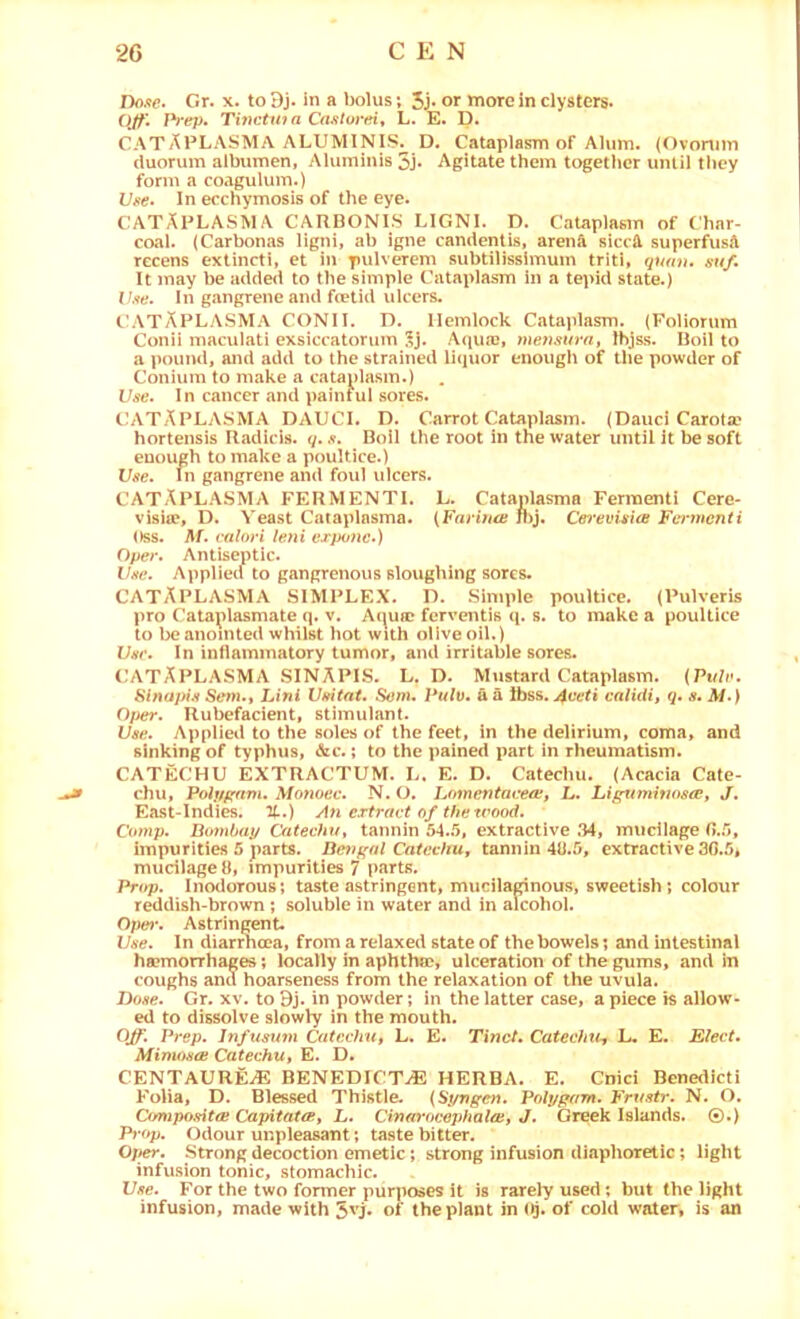 Dofte. Gr. x. to Dj. in a bolus; 5J- or more in clysters* (Iff. Prep, Tinctuia CdJitorei, L. E. D. CATAPLASMA ALUMINIS^ D. Cataplasm of Alum. (Ovonim duorum albumen, Aluminis 5j* Agitate them together uiUil they form a coagulum.) Vfte, In ecchymosis of the eye. CATAPLASMA CARBONIS LIGNI. D. Cataplasm of Char- coal. (Carbonas ligni, ab igne candentis, aren^ siceft superfusA recens extincti, et in pulverem subtilissimum triti, quan. suf. It may be added to the simple Cataplasm in a tepid state.) V.<ie. In gangrene and foetid ulcers. CATAPLASMA CONII. D. Hemlock Cataplasm. (Foliorum Conii maculati exsiccatorum 5j. A(ju«'c, meyisurut Ihjss. Boil to a pound, and add to the strained li<iuor enougli of the powder of Conium to make a cataplasm.) Use. In cancer and painful sores. CATAPLASMA DAUCI. D. Carrot Cataplasm. (Dauci Carota? hortensis Radids. q.Boil the root in the water until it be soft enough to make a poultice.) Use. In gangrene and foul ulcers. CATAPLASMA FERMENTI. L. Catanlasma Ferraenti Cere- visite, D. Yeast Cataplasma. (FnrihtB jl)j. Cey'evisice Ferynenti Oss. ralori leyii vxpoyic.) Oper. Antiseptic. the. Applied to gangrenous sloughing sores. CATAPLASMA simplex. D. Simple poultice. (Pulveris pro Cata^)lasmate q. v. Anua? ferventis ([. s. to make a poultice to be anointed whilst hot with ollveoil.) Ver, In inflammatory tumor, and irritable sores. (IATAPLASMA SINAPIS. L. D. Mustard Cataplasm. (Pu/r. Siyyopiji Seyyut Liyti Vmtat. Senu Pulv. u a ibss. 4veti calUiit q. s* ) Oper. Rubefacient, stimulant. Use. Applied to the soles of the feet, in the delirium, coma, and sinking of typhus, &c.; to the pained part in rheumatism. CATECHU EXTRACTUM. L. E. D. Catechu. (Acacia Cate- chu, Poipfiyim. Moyioec. N. O, Lomentacea, L. Li^uynitios^, J. East-Indies. 7t.) Ati ertravt of thetrood. Coynp. Boynhap Catechu^ tannin 54..5, extractive .34, mucilage impurities 5 parts. Deyigal CaicchUt tannin 48.5, extractive 30.5, mudlageO, impurities 7 parts. Prop. Inodorous; taste astringent, muciladnous, sweetish; colour reddish-brown; soluble in water and in alcohol. 0/;w*. Astringent. Use. In diarrhoea, from a relaxed state of the bowels; and intestinal ha?morrhages; locally in aphthse, ulceration of the gums, and in coughs and hoarseness from the relaxation of the uvula. Done. Gr, xv, to 9j. in powder; in the latter case, apiece is allow- ed to dissolve slowly in the mouth. Off. Prep. Jnfumyyi CateehUt L. E. Tinct, Catechiu, L. E. Elect. Mimosa: CatechUt E. D. CENTAUREiE BENEDICTS HERBA. E. Cnici Bene<Iicti Folia, D. Blessed Thistle. (Sj/mgen. Pobjgam. Frustr. N. O. Composita: CapiiatcBy L. Cinmutcephal^, J. Greek Islands. ©.) Prop. Odour unpleasant; taste bitter. Ojyer. Strong decoction emetic; strong infusion diaphoretic; light infusion tonic, stomachic. Use. For the two former purposes it is rarely used; but the light infusion, made with 5'7* of the plant in of cold water, is an