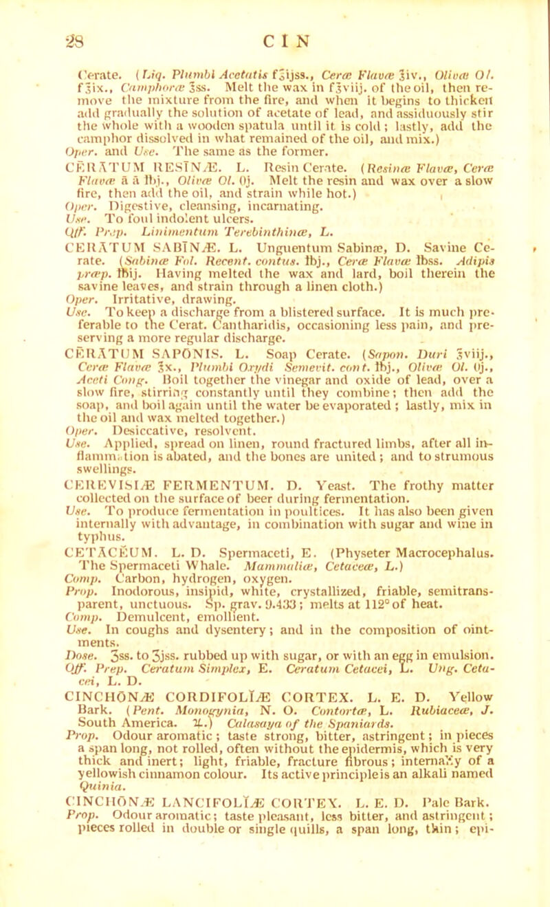 (Vrate. {Uq. Plitmbi Acetatis Cercc FlavresW,, Oliufti O/, f^ix., ('fiwphora: Iss. Melt the wax in fjviij. of theoil, then re- move tlie mixture from the fire, ami when it l>egins to thicken add pra{lually the solution of acetate of lead, and assiduously stir the whole with a wooden spatula until it is cold ; lastly, add the camplmr dissolved in what remained of the oil, and mix.) Ojicr. and Une. The same as the former. CKllATUM HESTNi^E. L. Resin Cerate. {Resinee FlavePf Ce7’fE Fltivfv a a Ihj., OHvte 01. Oj. Melt the resin and wax over a slow fire, then add the oil, and strain while hot.) Oprr. Digestive, cleansing, incarnating. Ihf. To foul indolent ulcers. Q/Al Pr,:p. Li}nmetitum Terebinthiucn, L. CERATUM SABTN/E. L. Unguentum Sabina?, D. Savine Ce- rate. {SnbwcB Fol. Recent. co7itus. Ibj., Cerce Flavw Ibss. Adipis p)'a‘p. Inij. Having melted the wax and lard, boil therein the savine leaves, and strain through a linen cloth.) Oper. Irritative, drawing. U.se. To keen a discharge from a blistered surface. It is much pre- ferable to tne Cerat. Cantharidis, occasioning less pain, and i)re- serving a more regular discharge. CERATUM SAPONIS. L. Soap Cerate. [Sapotu Duri Sviij., Cera! Flav^ ^x., IVf/mM 0.r//dt Semevit. amt. Ibj., Olivw 01. (ij., Aeeti Co;>g. Roil together the vinegar and oxide of lead, over a slow fire, stirring constantly until they combine; then add the soap, and lx)il again until the water be evaporated ; lastly, mix in the oil and wax meltCHl together.) Oper. DesiccatiVC, resolvent. C-ve. Applietl, spread on linen, round fractured limbs, after all in~ flamm;dion is abated, and the bones are united; and to strumous swellings. CKREVISIyE FERMENTUM. D. Yeast. The frothy matter collected on the surface of beer during fermentation. Vhc. To produce fermentation in poulticc*s. It has also been given internally with advantage, in combination with sugar and wine in typhus. CE'PACEUM. L. D. Spermaceti, E. (Physeter Macrocephalus. The Spermaceti Whale. Mamnutlice, Cetacecct L.) Comp. Carbon, hydrogen, oxygen. Pi-op. Inodorous, insiuid, white, crystallized, friable, semitrans- parent, unctuous, ^p. grav. y.4yy; melts at 112® of heat. Comp. Demulcent, emollient. Uffe. In coughs and dysentery; and in the composition of oint- ments. Dose. 3ss. to 3jss. rubbed up with sugar, or with an egg in emulsion. OJf. Prep. Cei'atum Simplex» E. Ceratum Cetaeeii L. Unff. Ceta- cei, L. D. CINCHONyE CORDIFOLI^ CORTEX, h. E. D. A^ellow Bark. (Pent. Monof^niat N. O. Contm-tif, L. llubiacecBt J. South America. %.) Calasaya of the Spa7iiards. Prop. Odour aromatic ; taste strong, bitter, astringent; in pieces a span long, not rolled, often without the epidermis, which is very thick and inert; light, friable, fracture fibrous; intemaVly of a yellowish cinnamon colour. Its active principleis an alkali named Quinta. CINCnON.E LANCIFOLT^i: cortex. L. E. D. Pale Bark. Prop. Odour aromatic; taste pleasant, less bitter, and astringent; pieces rolletl in double or single (|uills, a span long, tkin; epi-