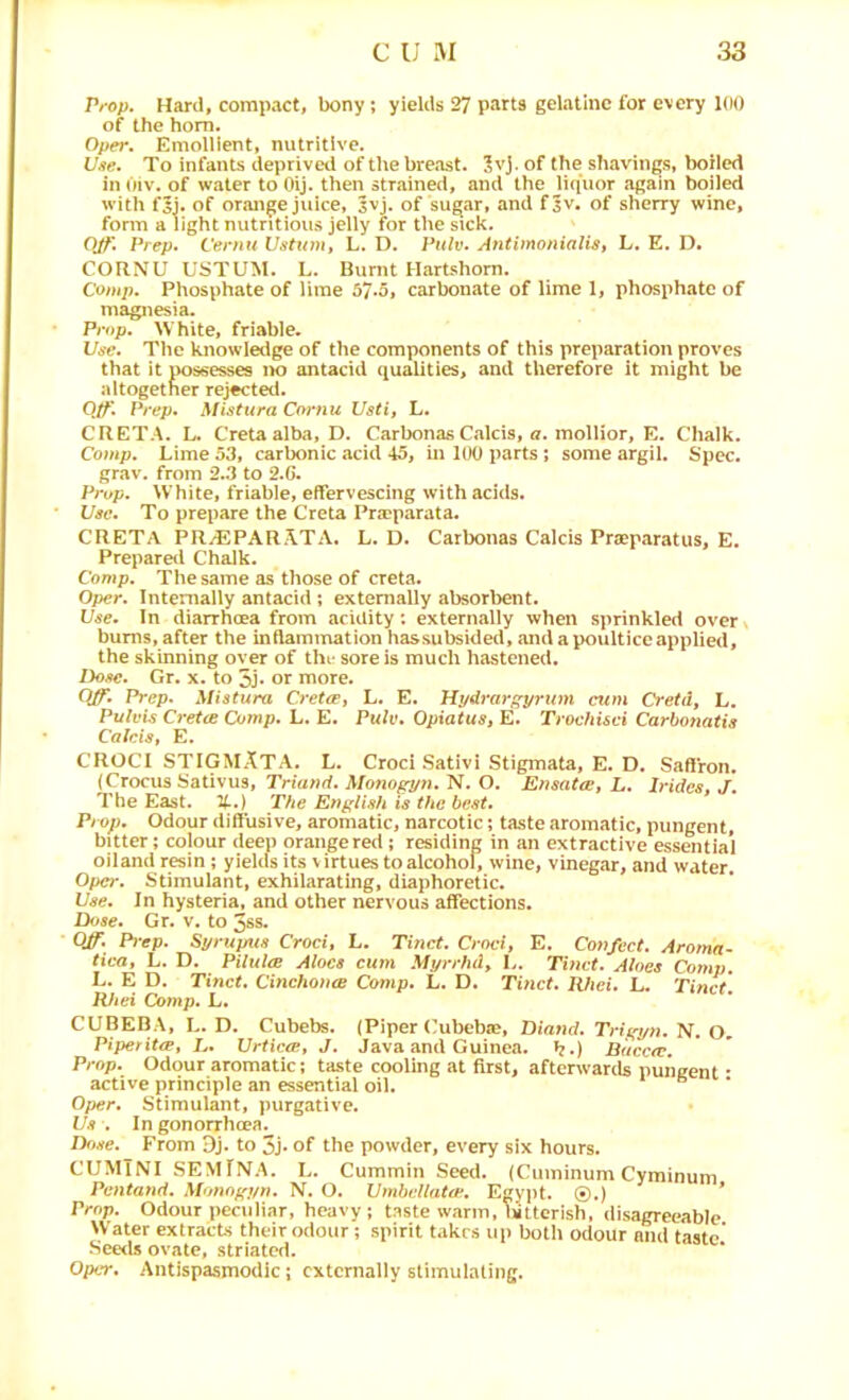 Prop, Hard, compact, bony; yields 27 p«arts gelatine for every 100 of the horn, Oper. Emollient, nutritive. Vue. To infants deprived of the breast. ?vj. of the shavings, boiled in Oiv. of water to Oij. then strained, and the liquor again boiled with f5j. of orange juice, 3vj. of sugar, and f^v. of sherry wine, form a light nutritious jelly for the sick. OJf. Prep. Cernu Ustum, L. D. Pulv. Antimonialis, L. E. D. CORNU USTUM. L. Burnt Hartshorn. Comp. Phosphate of lime 57*5, carbonate of lime 1, phosphate of magnesia. Prop. White, friable. Use. The knowledge of the components of this preparation proves that it possesses ik) antacid qualities, and therefore it might be altogether rejected. Qtf' Prep. Mistura Cornu Usti, L. CRETA. L. Cretaalba, D. Carbonas Calcis, a. mollior, E. Chalk. Comp. Lime 53, carbonic acid 45, in 100 parts; some argil. Spec, grav. from 2.3 to 2.6. Prop. White, friable, effervescing with acids. Use. To prepare the Greta Pra?parata. CRETA PRjEPARATA. L. D. Carbonas Calcis Praeparatus, E. Prepared Chalk. Comp. The same as those of creta. Oper. Internally antacid ; externally absorbent. Use. In diarrhoea from acidity'. externally when sprinkled over bums, after the inflammation hassubsided, and a poultice applied, the skinning over of the sore is much hastened. Dose. Gr. x. to 5J‘ or more. Q/f. Prep. Mistura Cretep, L. E. Hydrargyrum cum Cretd, L. Pulvis Cret(B Comp. L. E. Opxatus» E. Trochisci Carhonatis Calcis, E. CROCI STIGMATA. L. Croci Sativi Stigmata, E. D. Saffron. (Crocus Sativus, Trmwrf. Afono^n. N. O. Ensatee, L. Irides, J. The East, it.) The English is the best. Prop. Odour diffusive, aromatic, narcotic; taste aromatic, pungent, bitter; colour deep orange red; residing in an extractive essSitial oiland resin; yields its \ irtues to alcohol, wine, vinegar, and water. Oper. Stimulant, exhilarating, diaphoretic. Use. In hysteria, and other nervous affections. Dose. Gr. v. to 3ss. Off. P)’ep. Syrupus Croci, L. Tinct. Croci, E. Confect. Aroma- tica, L. D. PUulce Aloes cum Myrrhd, L. Tinct. Aloes Com;;. L. E D. Tinct. CinchontB Comp. L. D. Tinct. Rhei. L. Tinct. Rhei Comp. L. CUBEBA, L. D. Cubebs. (Piper (ubebte, Diand. Trigyn. N. O. Piperitep, L. Urticce, J. Java and Guinea. ??.) Buccte. Prop. Odour aromatic; taste cooling at first, afterwards pungent • active principle an essential oil. Oper. Stimulant, purgative. Us . In gonorrheea. Dftse. From Oj. to 3J* of the powder, every six hours. CUMTNI SEMfNA. L. Cummin Seed. (Cuminum Cyminum Pentand. Monogyn. N. O. UmbellattF. EgyjJt. ©.) * Prop. Odour peculiar, heavy; taste warm, lattcrish, disagreeable Water extracts their odour; spirit takes up both odour and tasto See<ls ovate, striated. Oper, Antispasmodic; externally stimulating.