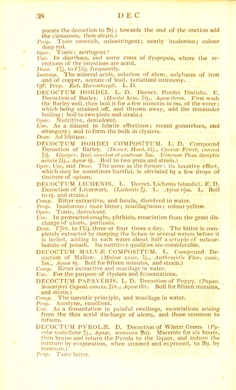 porate tlie decoction to Ihj; towards the end of the coction add the cirmamon, then strain.) Prop. Taste sweeiisli, subJistringent; nearly Inodorous; colour deep red. Opnr. Tonic; astringent? Use. Jn diarrhoea, and some cases of dyspepsia, where the se- cretions of the intestines are acrid. Jhise. foj. to f 5iij. frequently. Jjtcomp. The mineral adds, solution of alum, s\il]ihates of iron iind of copper, acetate of lead, tartarized antimony. Ojp. Prep. Ext* Haoixitoxyli. L. D. DECOCTUM HORDEI. L. D. Decoct. Mordci Distichi. K. Decoction of Barley. (Hoedet S«ni. ^ij., (livss. First wash the Iharley well, then boil it for a few minutes in (tss. of the water; which being strained off, and thrown away, add the remainder boiling; boil to two pints and strain.) 0/ter. Nutritive, demulcent. Use. As a diluent in febrile affections; recent gonorrhoea, and stranguryand toform the bulk in clysters. Dose. Ad libitum. DECOCTUM HORDEI COMPOSITUM. h. D. Compound Decoction of Barley. {D^enct. Hord. 0\}., Crmroi Frwt. rfimdsi 5ij. Glj/cprr. Had.coueisfeeteoritusoi ^ss. Venrum Pass, deinptis avinis 5lj., A(iu(c Oj. Boil to two pints and strain.) Ope.r. Usc't nnd Dose. The same as the former: its laxative eflect, which may be sometimes Imrtful, is obviated by a f^ew drops of tincture of opium. DECOCTUM LICHENIS. L. Decoct. Tnthenis Islandici. E. D. Decoction of Uiverwort. {Lichenis L. yfr/tfrt* Ojss. L. Boil to Oj. and strain.) Comp. Bitter extractive, and fecula, dissolved in water. Prop. Inodorous; taste bitter; mucilaginous; colour yellow. Ojter. Tonic, demulcent. Use. In ])rotracted coughs, phthisis, emaciation from the great dis- charge of ulcers, pertussis. Dose. f5iv. to fjij. three or four times a day. The bitter is com- pletely extracted by steeping the lichen in .several waters before it Is boiled, adding to each water about half a scruple of subcar- lx>natc of potash. Us nutritive qualities are considerable. DECOCTUM MAUV/E COMPOSTTUM. L. Compound De- coction of Mallow. {Malvoi exsic. .1j., A?itfiemidis Flor. exsle. 5ss., Aqaee 0). Boil for fifteen minutes, and strain.) Comp. BiUer extractive and mucilage in water. Use. For the purpose of clysters and fomentations. DECOCTUM PAPAVKRIS. L. D. Decoction of Poppy. (Pnpnv. Somnifei’i Capsid, coticis. Siv., Aqure Oiv, Boil for fifteen minutes, and strain.) Comp. The narcotic principle, and mucilage, in water. Prop. Anodyne, emollient. Use. As a fomentation in painful swellings, excoriations arising from the Chin acrid discharge of uicers, and those common to infants. DECOCTUM PVROLyE. D. Decoction of Winter Green. {Pj/. rolce \imhollat<r 5j., Aquee, mensura Ibij. Macerate for six hours, then bruise and return the Pyrola to the liquor, and reduce the mixture by evaporation, when strained and expressed, to Ibj. by measure.) Prop. Taste bitter.