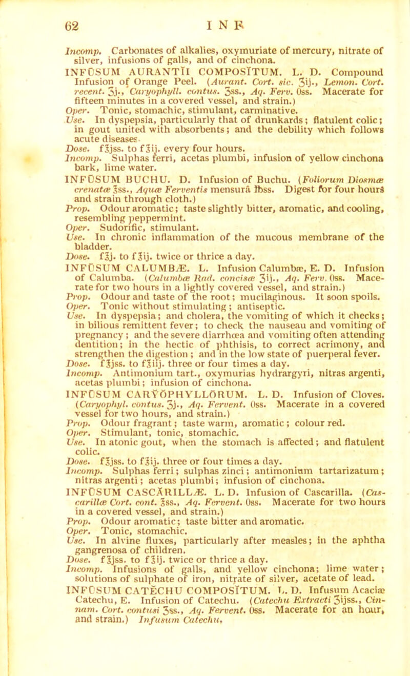 Incomp. Carl)onates of alkalies, oxymuriate of mercury, nitrate of silver, infusions of galls, and of cinchona. INFOSUM AURANTTI COMPOSTTUM. L. D. Compound Infusion of Orange Peel. {Aurant. Corf. sic. 31j*» hemon. Cort, 7‘ecent.'^},/Caryophyll, contus, 3ss., Aq. Fei'v. i)ss. Macerate for fifteen minutes in a covered vessel, and strain.) Oper. Tonic, stomachic, stimulant, carminative. Use. In dyspepsia, particularly that of drunkards; flatulent colic; in gout united with absorbents; and the debility which follows acute diseases- Dose, f^jss. to f^ij. every four hours. Incomp. Sulphas ferri, acctas plumbi, infusion of yellow cinchona bark, lime water. INFOSUM BUCHU. D. Infusion of Buchu. (Foliorum Diosnue crenata Jss., Aqua Ferventis mensura Jbss. Digest for four hourd and strain through cloth.) Prop. Odour aromatic; taste slightly bitter, aromatic, and cooling, resembling peppermint. Oper. Sudorific, stimulant. Use. In chronic inflammation of the mucous membrane of the bladder. Dose. f5j« to f 3ij. twice or thrice a day. INFflSUM CALUMB/E. L. Infusion Calumbic, E. D. Infusion of Calumba. {Oilumba Rad. concisa 3ijM •^7* FervA)s6. Mace- rate for two hours in a lightly covered vessel, and strain.) Pmp. Odour and taste of the root; mucilaginous. It soon spoils. Oper. Tonic without stimulating ; antiseptic. Use. In dyspepsia; and cholera, the vomiting of which It checks; in bilious remittent fever; to check the nauseau and vomiting of pregnancy; and the severe diarrhcea and vomiting often attending dentition; in the hectic of phthisis, to correct acrimony, and strengthen the di^'estion ; and in the low state of puerperal fever. Dose. fSjss. to f.liij. three or four times a day. Incomp. Anlimonium tart., oxymurias hydrargyri, nitras argenti, acetas plumbi; infusion of cinchona. INFOSUM CARY'OPKVLLORUM. L. D. Infusion of Cloves. (Carpophj/l. contus. Aq. Fervent. Oss. Macerate in a covered vessel for two hours, and strain.) Prop. Odour fragrant; taste warm, aromatic; colour red. Oper. Stimulant, tonic, stomachic. Use. In atonic gout, when the stomach is affected; and flatulent colic. Dfise. fijss. to fiij. three or four times a day. Incomp. Sulphas ferri; sulphas zinci; antimoninm tartarizatum; nitras argenti; acetas plumbi; infusion of cinchona. INFOSUM CASCARILL^. L. D. Infusion of Cascarilla. (Cas- carilla Cort. cont. ^ss.t Aq. Fervent. Oss. Macerate for two hours in a covered vessel, and strain.) Prop. Odour aromatic; taste bitter and aromatic. Oper. Tonic, stomachic. Use. In alvine fluxes, particularly after measles; in the aphtha gangrenosa of children. Dose, f 5jss. to f twice or thrice a day. Incomp. Infusions of galls, and yellow cinchona; lime water; solutions of sulphate ot iron, nityate of silver, acetate of lead. INFOSUM CATECHU COMPOSTTUM. U. D. Infusum Acacia? Catechu, E. Infusion of Catechu. (Catechu E.rtracti2>\)ss.t Cin- nam. Cort. t^ntusi 358., Aq. Fervent. Oss. Macerate for an hour, and strain.) Jnfusum Cutechu„