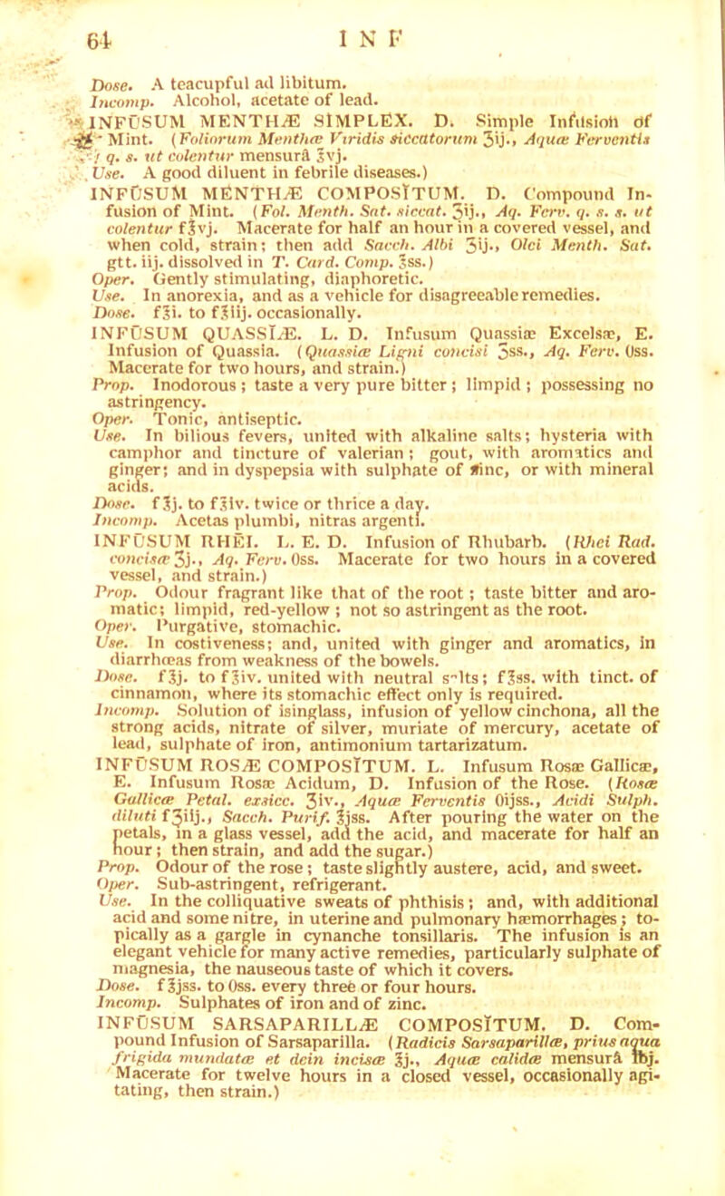 Dose» A teacupful ail libitum. Incofup. Alcohol, acetate of lead. INFL’SUM MENTH.E SIMPLEX. D. Simple Inftlfiioh df '-'H ‘ Mint. {Folinrum MentJuv Vtridis ^cctttorum 3u*» Aqua: Fervc7itii . > 9, s, lit colentur mensurA Svj. Use, A good diluent in febrile diseases.) INFDSUM MENTHA COMPOSTtUM. D. Compound In- fusion of Mint. {Fol. Mt’nth. Sat* /liccat. Aq* Fei’v. q. j?. ut coientur f|vj. Macerate for half an hour in a covered vessel, and when cold, strain; then add Saah. Albi 5U‘» Menth. Sat, gtt. iij. dissolved in T. Card. Cornp. 5ss.) Oper. Gently stimulating, diaphoretic. V.te. In anorexia, and as a vehicle for disagreeable remedies. Dofie. f5i. to f^iij. occasionally. INFOSUM QUASST/E. L. D. Infusum Quiissia? Excelsae, E. Infusion of Quassia. (Qnas.na: Lif^ni coiiciai 5s8»> Aq. Ferv. Oss. Macerate for two hours, and strain.) Prop. Inodorous; taste a very pure bitter; limpid; possessing no astringency. Oper. Tonic, antiseptic. llAe. In bilious fevers, united with alkaline salts; hysteria with camphor and tincture of valerian ; gout, with aromatics and ginger; and in dyspepsia with sulphate of Jfinc, or with mineral acids. IFtnr. f 3j. to f.^iv. twice or thrice a day. inenmp. Acelas plumbi, nitras argenti. INFUSUM RHEI. L. E, D. Infusion of Rhubarb. (Wiei Rad. foncf.w 3j‘» Aq. Ferv. Oss. Macerate for two hours in a covered vessel, .and strain.) Prop. Odour fragrant like that of the root; taste bitter and aro- matic; limpid, red-yellow; not so astringent as the root. Oper. Purgative, stomachic. Use. In costiveness; and, united with ginger and aromatics, in diarrhn?.as from weakness of the bowels. Done. f^j. to fjiv. united with neutral s^lts; f^ss. with tinct. of cinnamon, where its stomachic effect only is required. Incomp. Solution of isinglass, infusion of yellow cinchona, all the strong acids, nitrate of silver, muriate of mercury, acetate of leaii, sulphate of iron, antimonium tartarizatum. INFOSUM ROS^ COMPOSTTUM. L. Infusum Rosa: Gallicae, E. Infusum Rosa: Acidum, D. Infusion of the Rose. {Rosa Guineas Petal, exsicc. Aqua Ferventis Oijss., Acidi Sulplt, diluti Snevh. Pwnt/. 3jss. After pouring the water on the petals, m a glass vessel, add the acid, and macerate for half an hour; then strain, and add the sugar.) Prop. Odour of the rose; taste slightly austere, acid, and sweet. Oper. Sub-astringent, refrigerant. Use. In the colliquative sweats of phthisis; and, with additional acid and some nitre, in uterine and pulmonary htemorrh^es; to- pically as a gargle in cynanche tonsillaris. The infusion is an elegant vehicle for many active remedies, particularly sulphate of magnesia, the nauseous taste of which it covers. Dose, f 3jss. to Oss. eve^ threfe or four hours. Incomp. Sulphates of iron and of zinc. INFUSUM SARSAPARILL.E COMPOSTTUM. D. Com- pound Infusion of Sarsaparilla. {Radicis Sarsaparillat prius n<ma frif’ida mundata et dcin incisa Aqua calida mensurA ibj. Macerate for twelve hours in a closed vessel, occasionally agi- tating, then strain.)