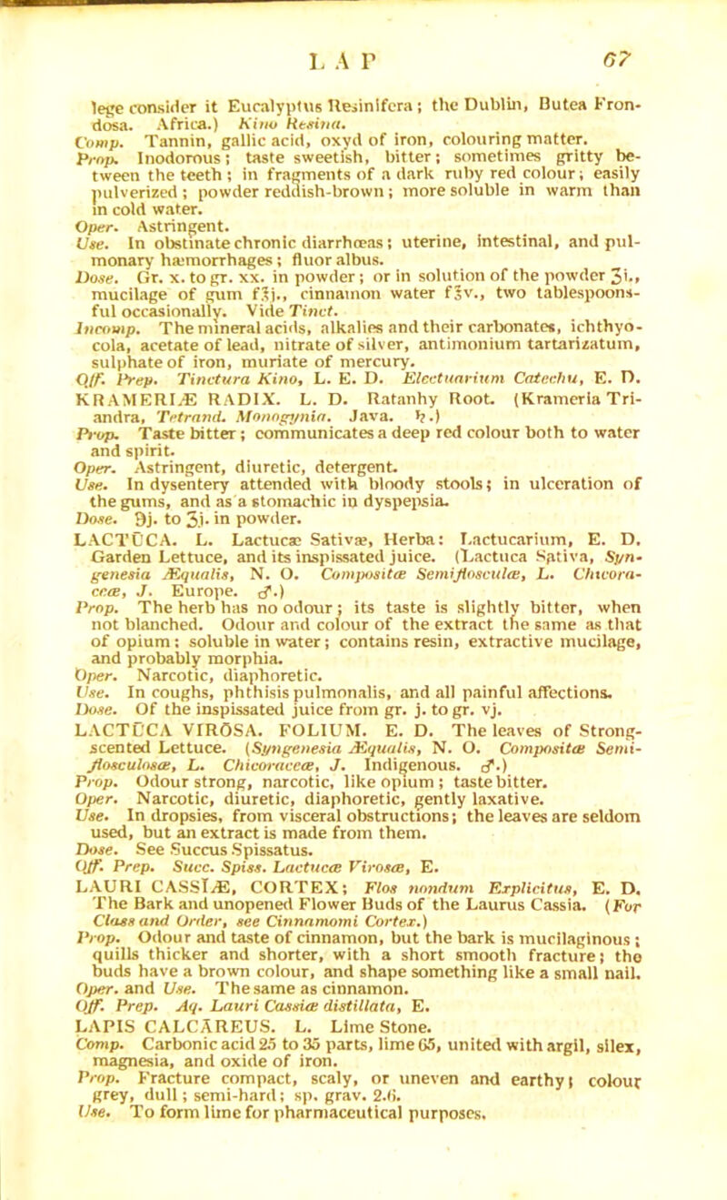 lege consider it Eucalyptus Ueiinlfcra; the Dublin, Butea Fron- dosa. Africa.) h'iuv Hc^nua, Comp. Tannin, gallic acid, oxvd of iron, colouring matter. Prop, Inodorous; taste sweetish, bitter; sometimes gritty be- tween the teeth; in fragments of a dark ruby red colour; easily pulverized ; powder reddish-brown; more soluble in warm than in cold water. Oper. Astringent. Use. In obstinate chronic diarrheeas; uterine, intestinal, and pul- monary ha;morrhages; fluoralbus. Dose. Or. x. to gr. xx. in powder; or in solution of the powder 3i.» mucilage of gum Hi., cinnamon water fjv., two tablespoons- ful occasionallv. Vide Tinct. inromp. The mineral acids, alkalies and their carbonate*, ichthyo- cola, acetate of lead, nitrate of silver, antimonium tartarizatum, sulphate of iron, muriate of mercury. Q/f. Pr<>p. Tinctura Kino, L. E. D. Eleetuavium CateehUt E. D. KRAMERI.E RADIX. L. D. Ratanhy Root. (Krameria Tri- andra, TetratuL Monnp^/nin. Java, t?.) Pi'op, Taste bitter; communicates a deep red colour both to water and spirit. Oper. Astringent, diuretic, detergent. Use. In dysentery attended with bloody stools; in ulceration of the gums, and as a stomachic in dyspepsia. Dose. 9j. to 5.i‘ iri powder. L ACT CCA. L. Lactucae Sativae, Herba: Lactucariiim, E. D, Garden Lettuce, and its inspissated juice. (Lactuca Sgtiva, Spn* g-enesia MqualiSt N. O. ComjMsitce Semijiascitlo!, L. Chivora- cccBt J. Europe. (^.) Prop. The herb has no odour; its taste is slightly bitter, when not blanched. Odour and colour of the extract the same as that of opium; soluble in water; contains resin, extractive mucilage, and probably morphia. Oper. Narcotic, diaphoretic. Use. In coughs, phthisis pulmonalis, and all painful affectiona. Dose. Of the inspissated juice from gr. j. to gr. vj. LACTCCA VIROSA. FOLIUM. E. D. The leaves of Strong- scented Lettuce. {Spttgenesia ACqualis, N. O. Compositai Semi- Jiosculosoit L. ChicoracecBy J. Indigenous. cf») Prop. Odour strong, narcotic, like opium; taste bitter. Oper. Narcotic, diuretic, diaphoretic, gently laxative. Use. In dropsies, from visceral obstructions; the leaves are seldom used, but an extract is made from them. Dose. See SuccusSpissatus. OJf. Prep, Succ. Spiss. Lactucce VirostBt E. LAURI CASSTiE, CORTEX; Flos nondunx ErplicitHSt E. D. The Bark and unopened Flower Buds of the Laurus Cassia. (For Class and Order^ see Cinnnmomi Cortex.) Prop. Odour and taste of cinnamon, but the bark is mucilaginous ; quills thicker and shorter, with a short smootli fracture; the buds have a brown colour, and shape something like a small nail, Oper. and Use. Thesame as cinnamon. OJf. Prep. Aq. Lauri Cassia; distillatat E. LAPIS CALCAREUS. L. Lime Stone. Comp. Carbonic acid 25 to 35 parts, lime 05, united with argil, silex, magnesia, and oxide of iron. Prop. Fracture compact, scaly, or uneven ami earthy; colour grey, dull; semi-hard; sp. grav. 2.0. Use. To form lime for pharmaceutical purposes.
