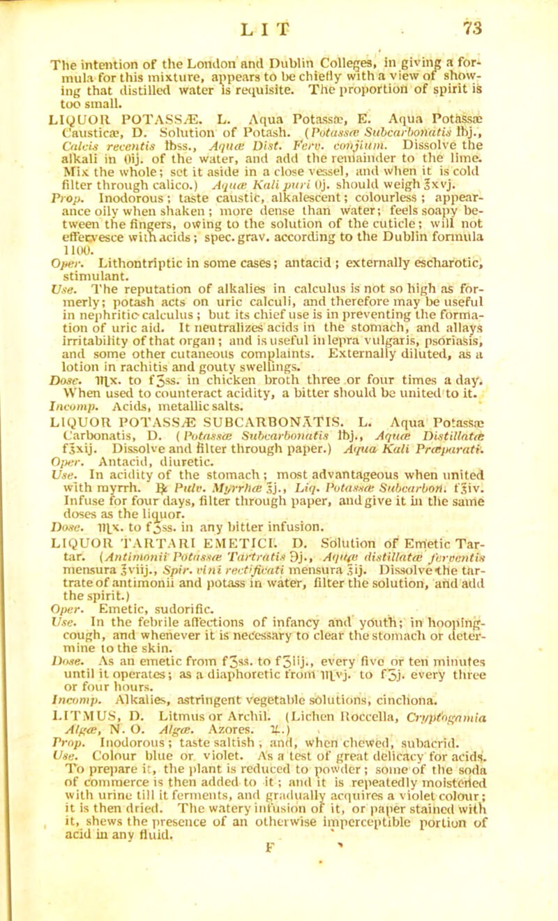 The intention of the London and Dublin Colleges, in giving a for- mula for this mixture, appears to be chieHy with a view of show- ing that distilled water is retiuisite. The proportion of spirit is too small. LiyUOIl POTASS.^. L. Aqua Potassa', E. Aqua Potassae Caustica?, D. Solution of Potash. Ihj., Oilcis reventis Ibss., Aquoi Dist. conjium. Dissolve the alkali in Oij. of the water, and add the reniainder to the lime. Mix the whole; set it aside in a close vessel, and wlien it is cold filter through calico.) Aqiue. Kali puri Oj. should weigh ^xvj. Prop, Inodorous; taste caustic, alkalescent; colourless ; appear- ance oily when shaken ; more dense than water; feels soapy be- tween the fingers, owing to the solution of the cuticle; will not efFecvesce wimacids; spec, grav, according to the Dublin fonnula llOO. Oper. Lithontriptic in some cases; antacid; externally escharotic, stimulant. l/.vc. I'he reputation of alkalies in calculus is not so high as for- merly; potash acts on uric calculi, and therefore may be useful in nephritic* calculus; but its chief use is in preventing the forma- tion of uric aid. It neutralizes acids in the stomach, and allays irritability of that organ; and is useful inlepra vulgaris, psoriasis, and some other cutaneous complaints. Externally diluted, as a lotion in rachitis and gouty swellings. Dose. mx. to f5sS‘ in chicken broth three or four times a day. When used to counteract acidity, a bitter should bo united to it. Ineomp. Acids, metallic salts. LIQUOR POTASS^ SUBCARBONATIS. L. Aqua Potassjc L'arbonatis, D. (Potassce Subcarbomitis Ibj., Aqnre Distillntre fsxij. Dissolve and filter through paper.) Atpia Kali PrajMirati. 0]k,^r. Antacid, diuretic. Use. In acidity of the stomach ; most advantageous when united with myrrh. Pulv. A/^rrTit® Sj., Liq. Potassft Subcarbon. fjiv. Infuse for four days, filter through paper, and give it in the same doses as the lig^uor. Dose. IRx. to fjss. in any bitter infusion. LIQUOR TARTAR! EMETICI. D. Solution of Emetic Tar- tiir. {Antimonii PoCiisffO} Tai'tratis Bj.t Aqttfii distillato! jereeiitiH mensura |viij., Spir. vini rectrjivati mensura .Uj. Dissolvethe tar- trate of antimonii and potass in water, filter the solution, and add the spirit.) Oper. Emetic, sudorific. Use. In the febrile affections of infancy and youth; in hooping- cough, and whenever it is necessary to clear thestomadi or deter- mine lo the skin. Date. As an emetic from fSss- to fSllj** every five or ten minutes until it operates; as a diaphoretic from to f5j* every three or four hours. Incffmp. Alkalies, astringent vegetable solutions, cinchona. LITMUS, D. Litmus or Archil. (Lichen Uoccella, 0‘ppt'oi'nmia Alpce, N. O. Algos. Azores. H..) < Prop. Inodorous; taste saltish ; and, when chewed, subacrid. Use. Colour blue or violet. As a test of great delicacy for acids. To pre}iare it, the plant is reduced to powder; some of the soda of commerce is then added to it; and it is repeatedly inoisteiied with urine till it ferments, and gradually acquires a violet colour; it is then dried. The watery infusion of it, or paper stained with it, shews the presence of an otherwise imperceptible portion of acid iu any fiuid. F