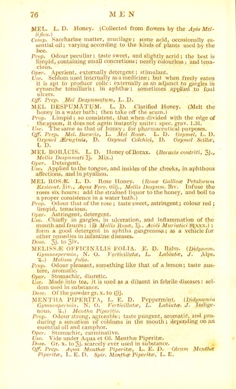 MEL. L. D. Honey. (Collected from flowers by the Ajfis ^fci- lijica.) C'o»/p. Saccharine matter, mucilage j some acid, occasionally es- sential oil; varying according to the kinds of plants used by the bee. Prop. Odour peculiar; taste sweet, and slightly acrid; the best is limpid, containing small concretions; nearly colourless j and tena- cious. Oper. Aperient, extcrnallv detergent; stimulant. Use. Seldom used internally as a medicine; but when freely eaten it is apt to produce colic: e?ctemally as an adjunct to gargles in cynanche tonsillaris; in aphthae; sometimes applied to foul ulcers. C(//’. Pirp> Mol Despumatunh L. D. MEL UESPUMATUM. L. P. Clarified Honey. (Melt the honey In a water bath; then take off the scum.) JVf*p. Limpid ; so consistent, that when divided with the edge of the spoon, it does not again instantly unite; spec. grav. 1.31. Z/a'c. The same as that of honey ; for pharmaceutical purposes. OJT. Prep, Mel. L. Mel Roao!. L. D. Orj/mel» L. D. Oj.vwu'/ Mrui'fnis, D. Oxj/uial Culehici, D. Oxpmel Seilla:, L D. MEL BORACIS. L. D. Honey of Borax. {Boracis contritij 5j-j Mellin Despumali^}, Mije.) Oper. Detergent. Use* Applied to the tongue, and insides of the cheeks, in aphthous affections, and in ptyalisra. MEL UOS.'E. L. D. Rose Honey. {Rosa; Gallicre Petalorum lixaiccut. 5iv., Aqna Ferv, OUj., Mellis Despinn. Ibv. Infuse the roses six hours; add the strained liquor to the honey, and boil to n proper consistence in a water bath.) Prop. Odour tliat of the rose; taste sweet, astringent; colour red ; limpid, tenacious. Oper- Astringent, detergent. L'ee. Chiefly in gargles, in ulceration, and Inflammation of the mouth and fauces; (l)i Mollis Rosce, Aeidi Muriatiei llfxxx.) ; form a good detergent in apluha gangrenosa; as a vehicle for other remedies in infantine diseases. Dose. 3j* to 3iv. MELISS/E OFFICINALES FOLIA. E. D. Balm. {Didypnyn. iipmnospermidi N. O. Vcrtieillatait L. LabiaUe, J. Alps. %.) Molissn folia. Prop. Odour pleasant, something like that of a lemon; taste aus- tere, aromatic. Opel'. Stomachic, diuretic. Use. Made into tea, it is used as a diluent in febrile diseases: sel- dom used in substance. Dose. Of the powder gr. x. to 6U* MENTHA PIPERITA, L. E. D. Peppermint. {Didpnantia Gi/ynnospermia, N. O. VertivUlaUet L. Labiatre. J. Indige- nous. %:) Mentha Piperitis. Prop. Odour strong, agreeable ; taste j>ungent, aromatic, and pro- ducing a sensation of coldness in ine mouth ; deiiending on an essential oil and camphor. Oper. .Stomachic, carminative. Use. Vide under Aqua et Ol. Menthai Piperita?. D<»se. Gr. X. to 3J. scarcely ever used in suirstancc. Q/f. Prep. Atpta Menthw PiperitOi, L. E. D. Olcun} Mofitlue PiperitiPt L. E. D. Spir. Mentha: Piperita:, L. E.