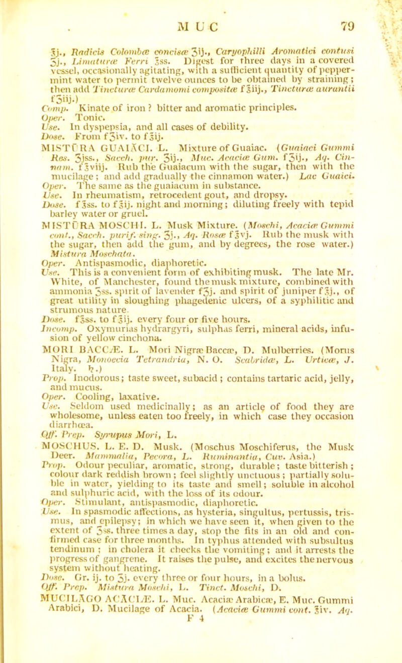5j., RftdicU Colombce concietv 3*J*» Caryophilli Aromatici eontusi 5j«» Liniaiune h'erri Sss. Digest for three days in a covered vessel, occasionally agitating, with a sullicient (juantity of pepper- mint water to permit twelve ounces to be obtained by straining; then add 'J incturtc Cardamomi compoiHtee f Siij., Tincturcn aura7tiii f5»j«) . , Comp. Kinate of iron ? bitter and aromatic principles. Of)er. Tonic. Use. In dyspepsia, and all cases of debility. D<tse. From f5iv. to f5ij. MISTC RA GUAIACI. L. Mixture of Giiaiac. (Guniaci Gummi Ron. 5j^* ]>ur. 3y*» Acacia Ginn. f5U*» Aij. Cin- fuim. fSviij. Rub the Guaiacum with the sugar, then with the mucilage; and add gradually the cinnamon water.) Lac Gwaic*. Oper. 'rhe same as the guaiacum in substtince. Use. In rheumatism, retrocedent gout, and dropsy. Duse. fjss. to f5ij. night and morning; diluting freely with tepid barley water or gruel. MISTORA MOSCH I. L. Musk Mixture. {Moschi, Acacia Gutnmi cunt., Saccb. purif. sinfr. 5j., Aq. Rosa fjvj. Rub the musk with the sugar, then add the gum, and by degrees, the rose water.) Mistura Aluschata. 0/>er. Antispasmodic, diaphoretic. Use. This is a convenient lorm of exhibiting musk. The late Mr. White, of Manchester, found the musk mixture, combined with ammonia 3ss. spirit of lavender f5j. and spirit of juniper f of great utility in sloughing pliagedenic ulcers, of a syphilitic and strumous nature. Duse. f5ss. to fsij. every four or five hours. Incomp. Oxymurias hydrarg>'ri, sulphas ferri, mineral acids, infu- sion of yellow cinchona. MORI BACCVE. L. Mori Nigrap Baccn?, D. Mulberries. (Moms Nigra, Mofioecia Tctrandrwj N. O. Svabrida, L. Urticctt J. Italy, b.) Prop. Inodorous; taste sweet, subacid ; contains tartaric acid, jelly, and inuais. Oper. Cooling, laxative. Use. Seldom used medicinally; as an article of food they are wholesome, unless eaten too freely, in which case they occasion diarrhcca. OJt'. Prep. Syimpus A/w/, L. MOSCHU.S. L. E. D. Musk. {Moschus Moschifenis, the Musk Deer. Mammaliut Pecura, L. Hiiminantiut Cue. Asia.) Prop. Odour peculiar, aromatic, strong, durable; ta.stebitterish ; colour dark reddish brown; feel slightly unctuous; partially solu- ble in water, yielding to its taste ami smell; soluble in alcohol and sulphuric acid, with the lass of its odour. Opel'. .Stimulant, antispasmodic, diaphoretic. Use. In spasmodic afleciions, as hysteria, singultus, pertussis, tris- mus, and epilepsy; in which we have seen it, when given to the extent of 5^. three times a day, stop the fits in an old and con- liriiied case for three months. In typhus attended with subsultus tendinum ; in cholera it checks the vomiting; and it arrests the ))rogressof gangrene. It raises the pulse, and excites the nervous system without heating. Dose. Gr. ij. to 5j* every three or four hours, in a bolus. OJt'. Prep. Mistura Mosciiiy L. Tinct. Moicht, 1). MUCILAGt) Af'ACLE. L. Muc. Acacia; Arabica^, E. Muc. Gummi Arabic!, D. Mucilage of Acacia. (Acncioi CumnH cont. I'w. Aq. y 4