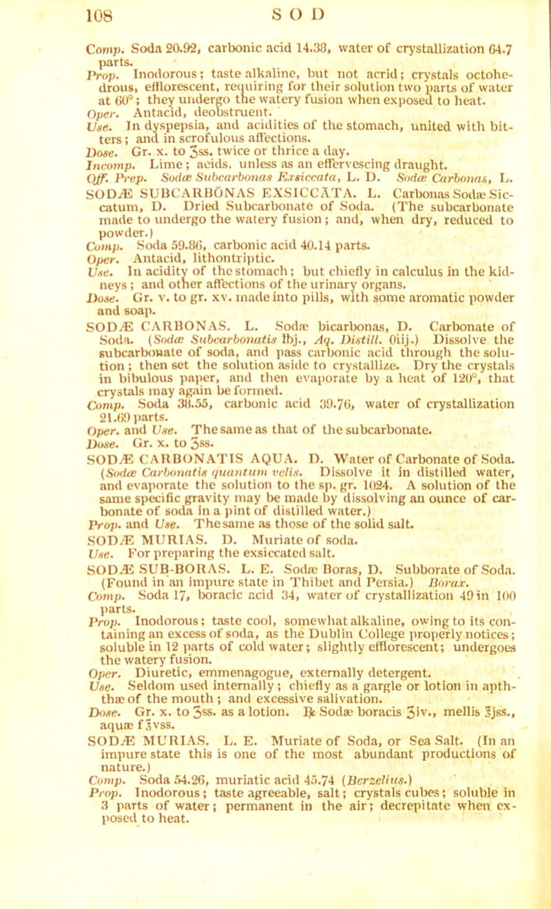 Comj). Soda 20.92, carbonic acid 14.30, water of crystallization G4.7 parts. Prop. Inodorous; taste alkaline, but not acrid; crystals octohe- drous, efflorescent, reouiring for their solution two parts of water at ; they undergo the watery fusion when exposed to heat. Opcr. Antacid, deobstruent. Vue. In dyspepsia, and acidities of the stomach, united with bit- ters ; and in scrofulous affections. Dose. Gr. x. to 3ss. twice or thrice a day. Incomp. Lime; acids, unless as an effervescing draught. OJf. Prep. Sodee Subcarbonas Exsiccata, L. D. Sodoi Oirbonnst L. SODiE SUUCARBONAS EXSICCATA. L. Carbonas Sodse Sic- catum, D. Dried Subcarbonate of Soda. (The subcarbonate made to undergo the watery fusion; and, when dry, reduced to powder.) Comp. So<la 59.8(5, carbonic acid 40.14 parts. Oper. Antacid, lithontriptic. Vse. In acidity of the stomach; but chiefly in calculus in the kid- neys ; and other affections of the urinary organs. Dose. Gr. v. to gr. xv. made into pills, with some aromatic powder and soap. SOD/E CARBONAS. L. Sodie bicarbonas, D. Carbonate of Soda. (Sod<E Submrbotiatis Ibj., Aq, Distill. Oiij.) Dissolve the subcarbonate of soda, and i>ass carl>onic acid through the solu- tion ; then set the solution aside to crystallize. Dry the crystals in bibulous paper, and then evaporate by a heat of 120'*, that crystals may again be formed. Comp. Soda 38.55, carbonic acid 39.70, water of crystallization 21.09 parts. Oper. and Use. The same as that of the subcarbonate. Dose. Gr. x. to 5ss. SOD.E CARBONATIS AQUA. D. Water of Carbonate of Soda. (Sodee Ca7’bonatis quantum veils. Dissolve it in distilled water, and evaporate the solution to the sp. gr. 1024. A solution of the same specific gravity may be made by dissolving an ounce of car- bonate of soda In a pint of distilled water.) prop, and Vae. The same as those of the solid salt. .SOD2E MURIAS. D. Muriate of soda. IJse. For preparing the exsiccated salt. SODjE SUB-BORAS. L. E. Soda™ Boras, D. Subborate of Soda. (Found in an impure state in Thibet and Persia.) Borax. Comp. Soda 17, boracic acid 34, water of crystallization 49in 100 parts. Prop. Inodorous; taste cool, somewhat alkaline, owing to its con- taining an excess of soda, as the Dublin College properly notices; soluble in 12 parts of cold water; slightly efflorescent; undergoes the watery fusion. Oper. Diuretic, emmenagogue, externally detergent. Vse. Seldom u.sed internally; chiefly as a gargle or lotion in apth- thac of the mouth ; and excessive salivation. Dose. Gr. x. to 3ss. as a lotion. I)c Sodae boracis 3iv.» mellis 5jss., aquae f^vss. SODjE MURIAS. L. E. Muriate of Soda, or Sea Salt. (In an impure state this is one of the most abundant productions of nature.) Co7np. Soda 54.26, muriatic acid 45.74 {Berzelius.) Prop. Inodorous; taste agreeable, salt; crystals cubes; soluble in 3 parts of water; permanent in the air; decrepitate when ex- posed to heat.