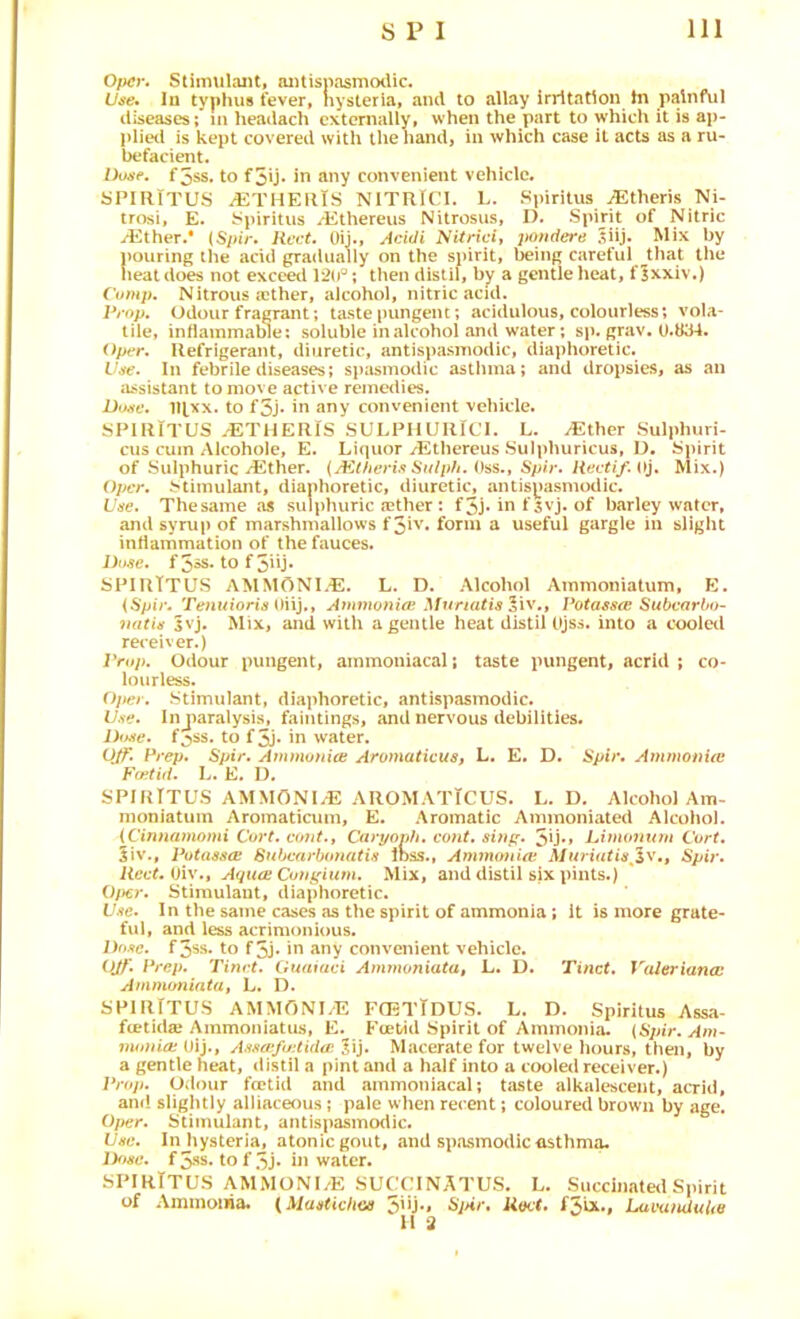 Opcr. Stimulant, antispasm<xUc. III typhus fever, hysteria, and to allay irritation hi painful diseases; m lieadach externally, when the part to which it is aji- plie<l is kept covered with the hand, in which case it acts as a ru- befacient. Dose, f5ss. to f5U* in any convenient vehicle. yPIRlTUS ^THEUtS NITRiCI. L. Spirilus ^theris Ni- trosi, E. Spiritus ii^thereus Nitrosus, I). Spijjt Nitric yEther.* (Spir. Rcct. Uij., Acidi jtondere 5iij. Mix by pouring the acid gradually on the spirit, being careful ^that the heat does not exceed 12(P; then distil, by a gentle lieat, f Jxxiv.) ('omp. Nitrous ffither, alcohol, nitric acid. Prop, Odour fragrant; taste (mngent; acidulous, colourless; vola- tile, inilammalne: soluble in alcohol and water; sp. grav. 0.834. Oper. Refrigerant, diuretic, antispasinodic, diaphoretic. Vjfe. In febrile diseases; spasinotlic asthma; and dropsies, as an assistant to move active remedies. Doffv. 1U.XX. to f5j* in any convenient vehicle. SPIRlTUS .^THERIS SULPHURICI. L. ^ther Sulphuri- cus cum Alcohoie, E. Liquor yEthereus Sulphuricus, D. ijpirit of Sulphuric yEther. {JKtfieris Sulph. Oss., Spir. liectif. Oj. Mix.) Oper. Stimulant, diaphoretic, diuretic, antispasmodic. L'jie. Thesame as sulphuric (ether: f5j* in f svj. of barley water, and syrup of marshmallows f5iv. form a useful gargle in slight intiammation of the fauces. Duse, f 5»s. to f 3iij* SPIRTTUS AMMONLE. L. D. Alcohol Ammoniatum. K. {Spir, Tenuioris Amnwnioi MnriatisXiv.y Potasses Subvarl/o- 7i(itis svj. Mix, and with a gentle heat distil Ojss. into a cooletl receiver.) Prop, Odour pungent, ainmoniacal; taste pungent, acrid ; co- lourless. Ojter, Stimulant, diaphoretic, antispasmodic. Use, Injwalysis, faintings, and nervous debilities. Dt^ie, f^ss. to f5j* in water. Q/f. Prep, Spir. Ammunioi Aromaticus, L. E. D. Spir, AmmotiUc Foitid. L. E. I). SPIRTTUS AMMONL-E AROMATTCUS. L. D. Alcohol Am- moniatuin Aromaticum, E. Aromatic Ammoniated Alcohol. {Cinnamomi Cort. cofit.y Caryovh. cont. sinf^. 5ij*» Limonuui Cort. 5iv., Putasso! Snbcnrbonatis ihss.. Ammonia: Muriatis^iWy Spir. Reef. Oiv., Aqu£E Conf(ium. Mix, and distil six pints.) Oj)€r. Stimulant, diaphoretic. Use, In the same cases as the spirit of ammonia; it is more grate- ful, and less acrimonious. Dose. f3ss. to f 5j- in any convenient vehicle. O^', Prep. Tinrt. Guaiaci Ammoniata, L. U. Tinct. Valeriana: Ammimiata, L. D. SPIRTTUS AMMONLE FCETTdUS. L. D. Spiritus Assa- fcelida? Ammoniatus, E. Kcetid Spirit of Ammonia. (Spir. Am- vwnia:{)i]., Assa‘f(/:tidip.'iS], Macerate for twelve hours, then, by a gentle heat, distil a pint and a half into a cooled receiver.) Prop. Odour foetid and ainmoniacal; taste alkalescent, acrid, and sligluly alliaceous; pale when recent; coloured brown by age. 0/>er. Stimulant, antispasmodic. Use. In hysteria, atonic gout, and spasmodic asthma. IFisc. tof3j* in water. SPIRlTUS AMMONI/E SUCCINATUS. L. Siicdn.-itea Spirit of Aiiimoiiia. {Manticliai 5'U'< Sj>ir. Uect. f5bt., Luvaiululie