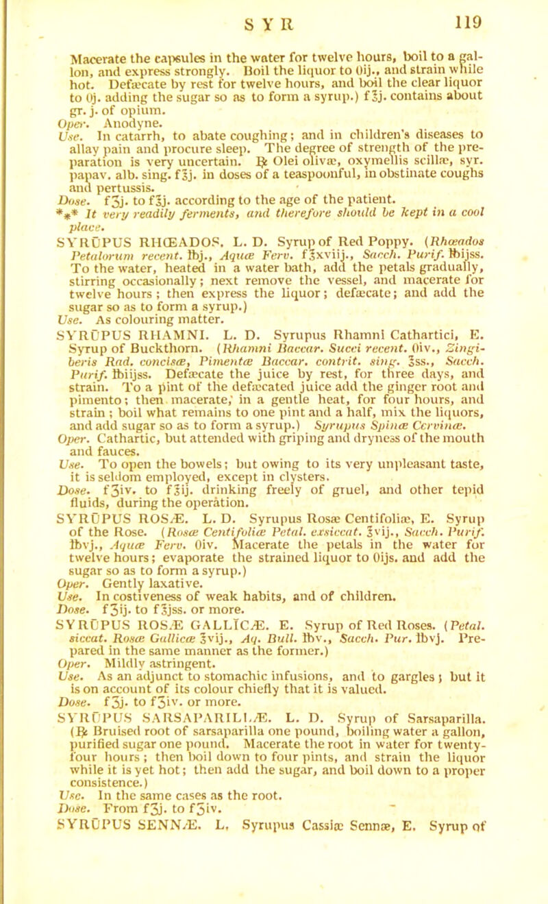 Macerate the ca\isules in the water for twelve hours, boil to a gal- lon, and express strongly. Boil the licjuor to Oij., and strain while hot. Defa'cate by rest for twelve hours, and boil the dear liquor to (^j. adding the sugar so ns to form a syrup.) f 5j. contains about gr. j. of opium. Opet\ Anodyne. Use. In catarrh, to abate coughing; and in children’s diseases to allay pain and procure sleep. The degree of strength of the pre- paration is very uncertain. Olei oliva?, oxymeuis scilla?, syr. papav. alb. sing. f5j. in doses of a teaspoonful, in obstinate coughs and pertussis. Dose, f3j‘ to f5j» according to the age of the patient. It very readily fermentst and therefore should he kept in a cool place. SVROPUS RHCEADOS. L. D. Syrup of Red Poppy. {Rhoeados Petalorum recent. Ibj., AqucB Ferv. f^xviij., Sacch. Purif. Ibijss. To the water, heated in a water bath, add the petals gradually, stirring occasionally; next remove the vessel, and macerate for twelve hours; then express the liquor; defalcate; and add the sugar so as to form a syrup.) Use. As colouring matter. SVROPUS RHAMNI. L. D. Syrupus Rhamnl Cathartici, E. Syrup of Buckthorn. (Rhamni Paccar. Sued recent. Oiv., Zingi- beris Rad. concis(Et PimentiB Paccar, contrit. simr. 5ss., Sacch. Purif. ftiijss. Defa?cate the juice by rest, for tliree days, and strain. To a pint of the deficcated juice add the ginger root and pimento; then macerate; in a gentle heat, for four hours, and strain ; boil what remains to one pint and a half, mix the liijuors, and add sugar so as to form a syrup.) Syrupus SphuE Cervina;. Oper. Cathartic, but attended with griping and dryness of the mouth and fauces. Use. To open the bowels; but owing to its very uni>leasant taste, it is seldom employed, except in clysters. Dose. f3iv* to fsij. drinking freely of gruel, and other tepid fluids, during the operation. SVROPUS ROS^. L. D. Syrupus Rosje Centifolice, E. Syrup of the Rose. {Roscb Centifolioi Petal, exsiccat. 5vij., Sacch. Purif. Ibvj., Aquee Ferv. Oiv. Macerate the petals in the water for twelve hours; evaporate the strained liquor to Oijs. and add the sugar so as to form a syrup.) Oper. Gently laxative. Use. In costiveness of weak habits, and of children. Dose, f3U‘ to f5jss. or more. SYRUPUS ROS.'E GALLICS. E. Syrup of Red Roses. {Petal, siccat. Roscb GuUicce Aq. Dull. Ibv., Sacch. Pwr. Ibvj, Pre- pared in the same manner as the former.) Oper. Mildly astringent. Use. As an adjunct to stomachic infusions, and to gargles j but it is on account of its colour chiefly that it is valued. Dose. f3J* to f3iv. or more. SVIlPPUS .SARSAPARILI./E. L. D. Syrup of Sarsaparilla. (1^ Bruised root of sarsaparilla one pound, boiling water a gallon, ])urified sugar one pound. Macerate the root in water for twenty- four hours ; then boil down to four pints, and strain the liquor while it is yet hot; then add the sugar, and boil down to a projier consistence.) Use. In the same cases as the root. Dose. From f3j. to f5iv. SYROPUS SENN/E. L, Syrupus Cassiic Senn®, E. Syrup of