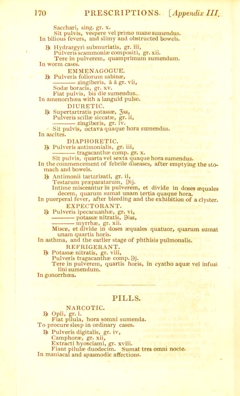 Sacchari, sing. gr. x. Sit pulvis, vespere velprimo manesumendus. In bilious fevers, and slimy and obstructed bowels. ^ Hydrargyri submuriatis, gr. iii, Pulveris scammonia? compositi, gr. xii. Tere in pulverem, quamprimum sumendum. In worm cases. EMMENAGOGUE. flc Pulveris foliorum sabinse, zingiberis, a a gr. vii, Sodae boracis, gr. xv. Fiat pulvis, bis die sumendus. In amenorrhcea with a languid pulse. DIURETIC. ^ Sunertartratis potassae, 3ss, Pulveris scill® siccatac, gr. li, zingiberis, gr. iv. - Sit pulvis, octava quaque bora sumendus. In ascites. DIAPHORETIC. ^ Pulveris antimonialis, gr. iii, tragacanthaj corap. gr. x. Sit pulvis, quartavel sexta quaque hora sumendus. In the commencement of febrile diseases, after emptying the sto- mach and bowels. Antimonii tarlarizati, gr. ii, Testarum praiparatarum, Bij. Intime misceantur in pulverem, et divide in doses eequales decern, quarum sumat unam tertia quaque hora. In puerperal fever, after bleeding and the exhibition of a clyster. EXPECTORANT. ^ Pulveris ipecacuanhae, gr. vi, potassae nitratis, Biss, ' myrrhfie, gr. xii. Misce, et aivlde in doses sequales quatuor, quarum sumat unam quartis horis. In asthma, and the earlier stage of phthisis pulmonalis. REFRIGERANT. Potassaj nitratis, gr. viii, Pulveris tragacanUiac comp. 9j. Tere in pulverem, quartis horis, in cyatho aqufE vel infusi lini sumendum. In gonorrhcea. PILLS. narcotic. Opii, gr. i. Fiat pilula, hora somni sumenda. To procure sleep in ordinary cases. Pulveris digitalis, gr. iv. Camphor®, gr. xii, Extracti hyosciami, gr. xviii. Fiant pilul® duodecim. Sumat tres omni nocte. In maniacal and spasmodic affections.