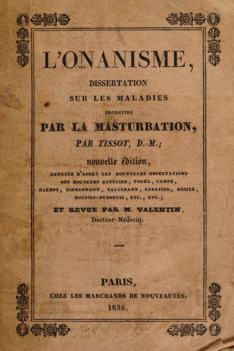 L'ONANISME, DISSERTATION SUR LES MALADIES dE PRODUITES PAR LA MASTURBATION, | “PAR TISSOT, D.-M.; : soos, Bottorlle &amp;bition, i DUE RES APRES LES NOUVELLES OBSERVATIONS DES DOCTEURS GOTTLIER, VOGEL , CAMPE ; RAEMPS, ZIMMERMANN, SALTZMANN, SABATIER; ROSIER, DOUSSIN-DUBREUIL , ETC. , ETC. j £T REVUE PAR M, VALENTIN, : inr Mec . PARIS, .CHEZ LES MARCHANDS DE NOGVEAUTÉS. 1836.