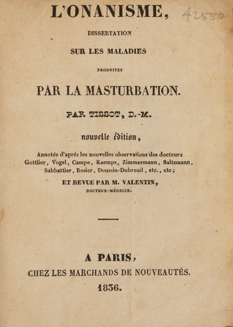 | DISSERTATION - SUR LES MALADIES PAR LA MASTURBATION. PAR TISSOT, D.-M. nouvelle édition, Annotée d'après les nouvelles observations'des docteurs Sabbattier, Rosier, Doussin-Dubreuil , etc., etc ; ET REVUE PAR M. VALENTIN, DOCTEUR-MÉDECIN. A PARIS, CHEZ LES MARCHANDS DE NOUVEAUTÉS. 1856. |