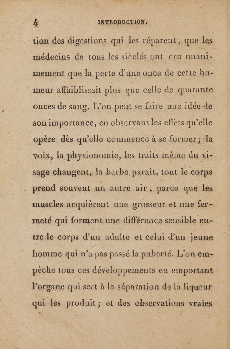 &amp; (0 INTRODUCTION, iion des digestions qui les réparent ; que les médecins de tous les sièclés ont cru unáni-. mement que la perte d'une once de cette hu- iol affaiblissatt plus que celle de quarante onces de sang. L'on peut se faire uue idée de son importance, en observant les effets qu'elle opére dés qu'elle commence à se former; la voix, la physionomie, les TOT méme du vi- sage changent, la barbe paraît, tout le corps prend souvent un autre pee parce que les muscles acquièrent une grosseur et une fer- meté qui forment une différeace sensible en- tre le corps d'uu adulte et celui d'un jeune homme qui n'a pas passé la puberté. L'on em- pêche tous ces développements en emportant l'organe qui seit à.la séparation de la liqueur - qui les produit; et des observations vraies