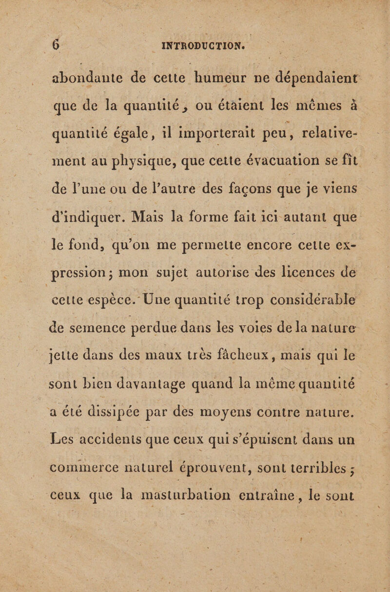 abondante de cette humeur ne dépendaient que de dà quantité , ou étaient les mêmes à quantité égale, il importerait peu, relative- ment au physique, que cette évacuation se fit de l'une ou de l'autre des facons que je viens d'indiquer. Mais la forme fait ici- autant que le fond, qu'on me permette encore celle ex- pression; mon sujet autorise des licences de cette espèce. Une quantité trop considérable de semence perdue dans les voies dela nature jette dans des maux très fâcheux, mais qui le sont bien davantage quand la méme quantité a été dissipée par des moyens contre nature. Les accidents que ceux qui s'épuisent dans un commerce naturel éprouvent, sont terribles ; ceux que la masturbation entraîne, le sont \