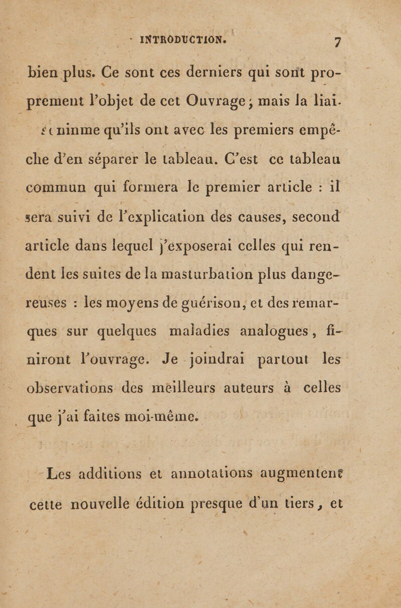 1 bien plus. Ce sont ces derniers qui sont pro- prement l'objet de cet Ouvrage ; mais la liai. *«ninme qu'ils ont avec les premiers empé- che d'en séparer le tableau. C’est ce tableau commun qui formera le premier article sil sera pe de l'explication des causes, con article dans lequel j’exposerai celles qui ren- dent les suites de la masturbation plus dange- reuses : les moyens de guérison, et des remar- ques sur quelques maladies analogues, fi- niront louvrage. Je joindrai partout les observations des meilleurs dieu à celles que j'ai faites mormême. Les additions et annotations augmentent cette nouvelle édition presque d’un tiers, et