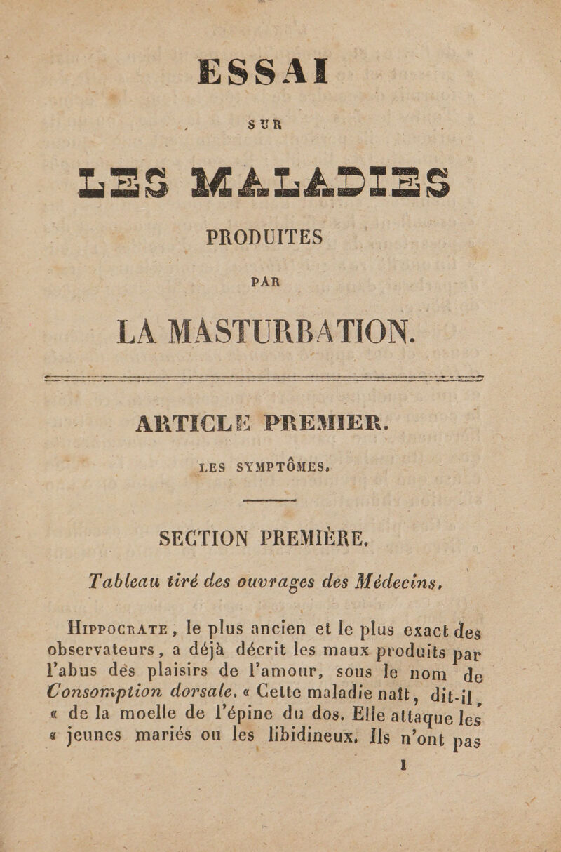 ESSAI SUR Cond LES MALADIES PRODUITES PAR LA MASTURBATION. ——————. ————— —— —— p PRO ceu EU SCRCMCU GRUSS SCENE Cu QE I SOUCIT SUAE MU MM D AC EP PS RP LE SG dS PGO dus e AI ER | ARTICLE PREMIER. LES SYMPTÔMES, SECTION PREMIERE, Tableau tiré des ouvrages des Médecins, HippocrATE, le plus ancien et le plus exact des observateurs, a déjà décrit les maux produits par l'abus dés plaisirs de l'amour, sous le nom de Consomption dorsale, « Cette maladie naît, dit-il « de la moelle de l’épine du dos. Elle altaque les « Jeunes mariés ou les. libidineux, Ils n'ont pas