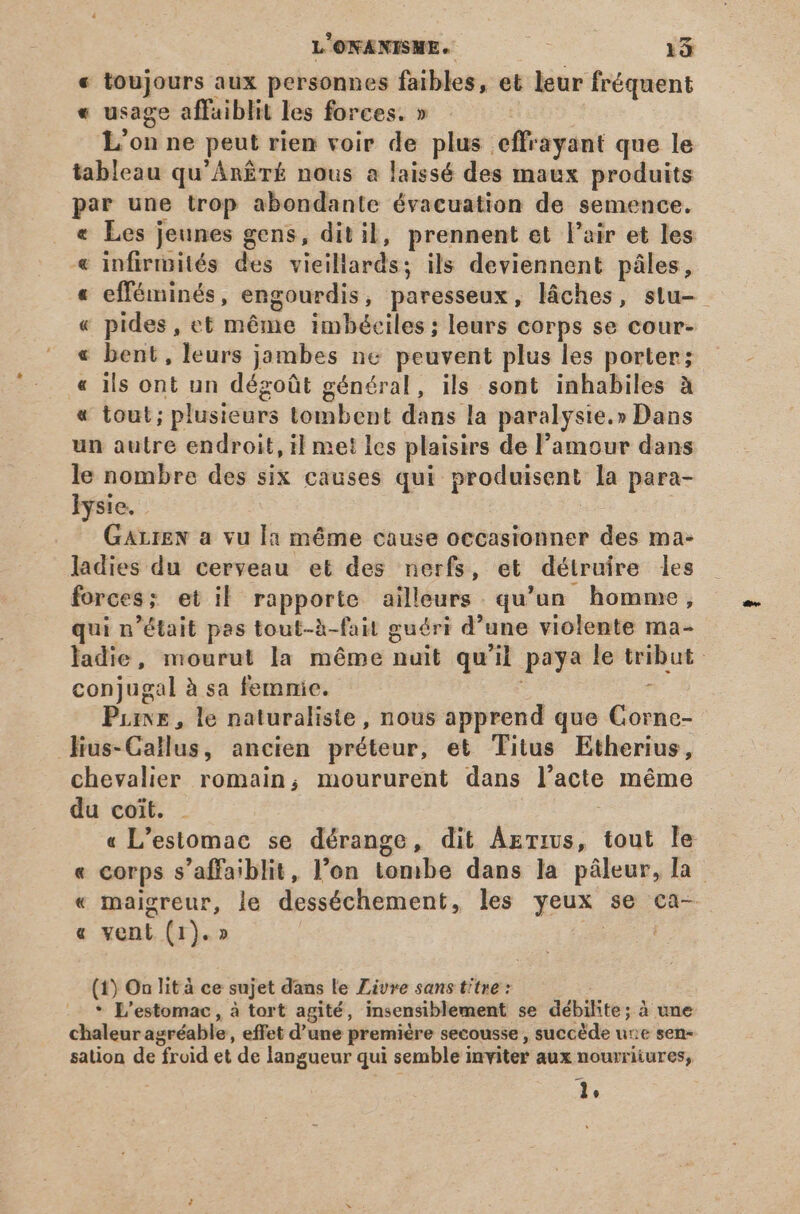 « toujours aux personnes faibles, et leur fréquent « usage affaiblit les forces. » ! L'on ne peut rien voir de plus effrayant que le tableau qu'An£rT£ nous a laissé des maux produits par une trop abondante évacuation de semence. . € Les jeunes gens, dit il, prennent et l'air et les « infirmités des vieillards; ils deviennent pâles, « efféminés, engourdis, paresseux, láches, stu- « pides, ct méme imbéciles; leurs corps se cour- « bent, leurs jambes ne peuvent plus les porter; « ils ont un dégoût général, ils sont inhabiles à « tout; plusieurs tombent dans la paralysie.» Dans un autre endroit, il met les plaisirs de l'amour dans le nombre des six causes qui produisent la para- lysie. | GALIEN a vu la méme cause occasionner des ma- ladies du cerveau et des nerfs, et détruire les forces; et il rapporte ailleurs. qu'un. homme, qui n'était pas tout-à-fait guéri d'une violente ma- ladie, mourut la méme nuit qu'il paya le tribut conjugal à sa femnie. . Pine , le naturaliste , nous apprend que Gornc- lius-Callus, ancien préteur, et Titus Etherius, chevalier romain; moururent dans l'acte méme du coit. | « L'estomac se dérange, dit Agrius, tout le « corps s’affaiblit, l’on tombe dans la pâleur, la « maigreur, le desséchement, les yeux se ca- « vent (1). » FER (1) On lit à ce sujet dans le Livre sans titre : * L'estomac, à tort agité, insensiblement se débihte; à une chaleur agréable, effet d’une première secousse , succède une sen- sation de froid et de langueur qui semble inviter aux nourriiures, Ir