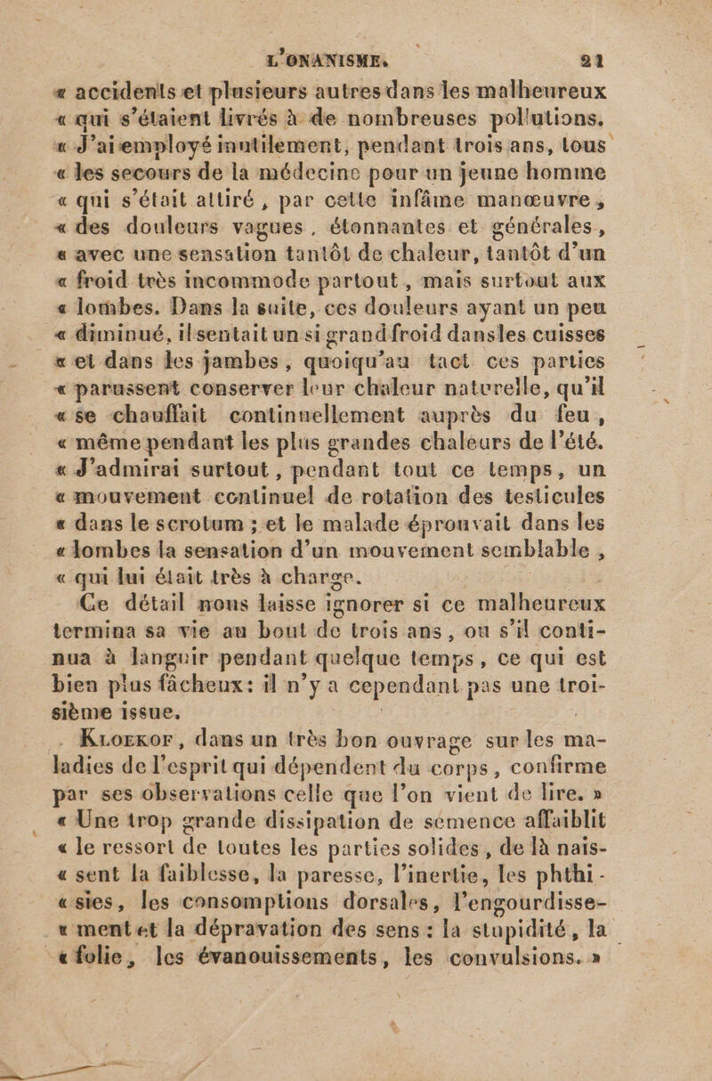 « accidents et plusieurs autres dans les malheureux « qui s'étaient livrés à de nombreuses pol utions. jd 'aiemployé inutilement, pendant trois ans, Lous « les secours de la médecine pour un jeune homme « qui s'était altiré , par cette infâme manœuvre , « des douleurs vagues, étonnantes et générales, « avec une aca en tantót de chaleur, tantôt d'un « froid trés incommode partout, mais surtout aux « lothbes. Dans la suite, ces douleurs ayant un peu « diminué, ilsentait un si grand froid dansles cuisses x et dans les jambes, quoiqu'au tact ces parties « parussent conserver leur chaleur naturelle, qu'il «se chauffait continuellement auprès du feu, « méme pendant les plus grandes chaleurs de l'été. « d 'admirai surtout, pendant tout ce temps, un « mouvement tontisuel de rotation des testicules « dans le scrotum ; et le malade éprouvait dans les « lombes la sensation d'un mouvement semblable 1 « qui lui était très à charge. Ce détail nous laisse 1gnorer si ce malheureux termina sa vie au bout de trois ans , ou s'il conti- nua à languir pendant quelque temps , ce qui est bien ptus fâcheux: il n'y a cependant p pas une troi- sibme issue, Krorkor, dans un trés bon ouvrage sur les ma- ladies del esprit qui dépendent du corps, confirme par ses observations celle que l'on vient de lire. » « Une trop grande dissipation de semence affaiblit « le ressort de toutes les parties solides, de ]à nais- « sent la faiblesse, la paresse, l'inertie, les phthi- «sies, les consomptions dorsales, l'engourdisse- v ment et la dépravation des sens : la stupidité, la tfolie, les évanouissements, les convulsions. »