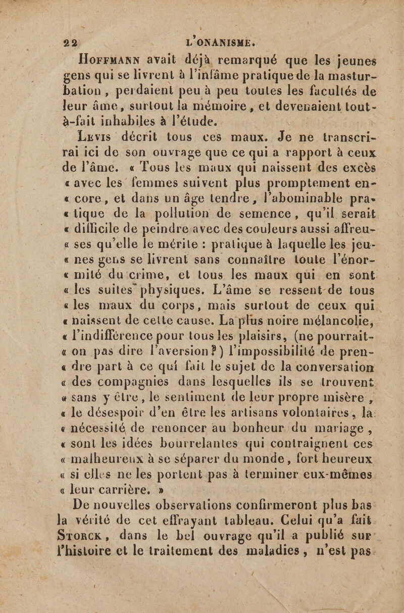 xm À 22. L'ONANISME. HorrMARN avait déjà remarqué que les jeunes gens qui se livrent à l'infáme pratique de la mastur- bation, perdaient peu à peu toutes les facultés de leur âme, surtout la mémoire , et devenaient tout- à-fait inhabiles à l'étude. Tw Levis décrit tous ces maux. Je ne transcri- rai ici de son ouvrage que ce qui à rapport à ceux de l’âme. « Tous hes maux qui naissent des excès «avec les femmes suivent plus promptement en- « core, et dans un áge tendre, l'abominable prà- «iique de la pollution de semence, qu'il serait « difficile de peindre avec des couleurs aussi affreu- « ses qu'elle le mérite : pratique à laquelle les jeu- « nes gens se livrent sans connaître toute l'énor- « mité du: crime, et tous les maux qui en sont. «les suites physiques. L'áme se ressent-de tous «les maux du corps, mais surtout de ceux qui. « naissent de cette cause. La plus noire mélancolie, | « l'indifférence pour tous les plaisirs, (ne pourrait- «on pas dire l aversion P) l'impossibilité de pren- - « dre part à ce qui fait le sujet de la conversation « des compagnies dans lesquelles ils se trouvent « sans y êlre, le sentiment de leur propre misère , « le désespoir d'en être les artisans volontaires , la: « nécessité de renoncer au bonheur du mariage, « sont les idées bourrelantes qui contraignent ces « malheureux à se séparer du monde, fasi heureux _« si elles ne les portent pas à terminer eux-mêmes « leur carrière, » De nouvelles observations confirmeront plus bas: la vérité de cet effrayant tableau. Celui qu'a fait. Sronck, dans le bel ouvrage qu'il a publié sur: l'histoire et le traitement des maladies , n'est pas. 4