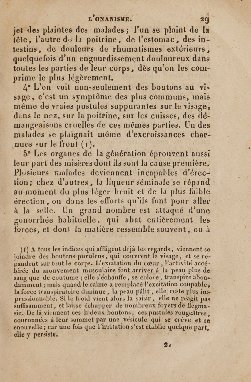 jet des plaintes des malades; l'un se plaint de la téle, l'autre d: la poitrine, de l'estomac, des in- testins, de douleurs de rhumatismes extérieurs, quelquefois d'un engourdissement doulonreux dans toutes les parties de leur corps, dés qu'on les com- prime ie plus légèrement, 4° L'on veit non-seulement des boutons au vi- sage, c'est un sympióme des plus communs, mais méme de vraies pustules suppurantes sur le visage, dans le nez, sur la poitrine, sur les cuisses, des dé- mangeaisons cruelles de ces mémes parties. Un des malades se plaignait méme d'excroissances char- nues sur le front (1). | 5° Les organes de la génération éprouvent aussi leur part des raisères dont ils soni la cause première. Plusieurs ralades deviennent incapables d'érec- tion; chez d'autres, la liqueur séminale se répand” au moment du plus léger bruit et de la plus faible érection, ou dans les efforts qu'ils font pour aller à la selle. Un grand nombre est attaqué d'une gonorrhée habituelle, qui abat entièrement les forces, et dont la matiére ressemble souvent, ou à (1) À tous les indices qui affligent déjà les regards, viennent se joindre des boutons purulens, qui couvrent le visage, et se ré- pandent sur tout le corps. L'excitation du cœur , l'activité accé-- . lérée du mouvement musculaire font arriver à la peau plus de sang que de coutume ; elle s'échauffe , se colore, transpire abon-- damment ; mais quand le calme a remplacé l'excitation coupable, la force transpiratoire diminue , la peau pâlit , elle reste plus im pressionnable. Si le froid vient alors la saisir, elle ne réagit pas suffisamment, et laisse échapper de nombreux foyers de flegma- sie. De là viennent ces hideux boutons, ces pustules rougeátres, couronnées à leur sommet par une vésicule qui se crève et sa . enouvelle ; car une fois que l'irritation s'est établie quelque part, elle y persiste. | 2,