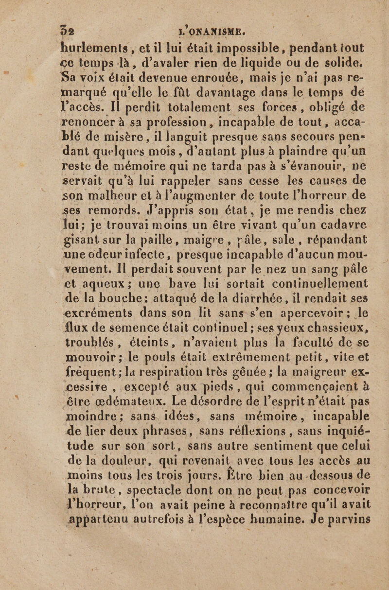 hurlements, et il lui était impossible, pendant tout ce temps là , d'avaler rien de liquide ou de solide. Sa voix était devenue enrouée, mais je n'ai pas re- marqué qu'elle le füt davantage dans le temps de l'accès. Il perdit totalement ses forces, obligé de renoncer à sa profession, incapable de tout, acca- blé de misère, il languit presque sans secours pen- dant quelques mois , d'autant plus à plaindre qu'un reste de mémoire qui ne tarda pas à s'évanouir, ne servait qu'à lui rappeler sans cesse les causes de son malheur et à l'augmenter de toute l'horreur de ses remords. J'appris sou état, je me rendis chez ]ui; Je trouvai moins un étre vivant qu'un cadavre gisant sur la paille, maigre, rále, sale, répandant une odeurinfecte, presque incapable d'aucun mou- vement. Il perdait souvent par le nez un sang pâle et aqueux; une bave lui sortait continuellement . de la bouche: attaqué de la diarrhée, il rendait ses excréments dans son lit sans s’en apercevoir; .le flux de semence était continuel ; ses yeux chassieux, - troublés, éteints, n'avaient plus la faculté de se mouvoir; le pouls était exirémement petit, vite et fréquent ; la respiration trés gênée ; la maigreur ex- .cessive , excep!é aux pieds, qui commencaient à être cedémateux. Le désordre de l'esprit n'était pas moindre; sans. idées, sans mémoire, incapable de lier deux phrases, sans réflexions , sans inquié- tude sur son sort, sans autre sentiment que celui de la douleur, qui revenait avec tous les accès au moins tous les trois jours. Etre bien au-dessous de la brute, spectacle dont on ne peut pas concevoir l'horreur, l'on avait peine à reconnaître qu'il avait appartenu autrefois à l'espéce humaine. Je parvins