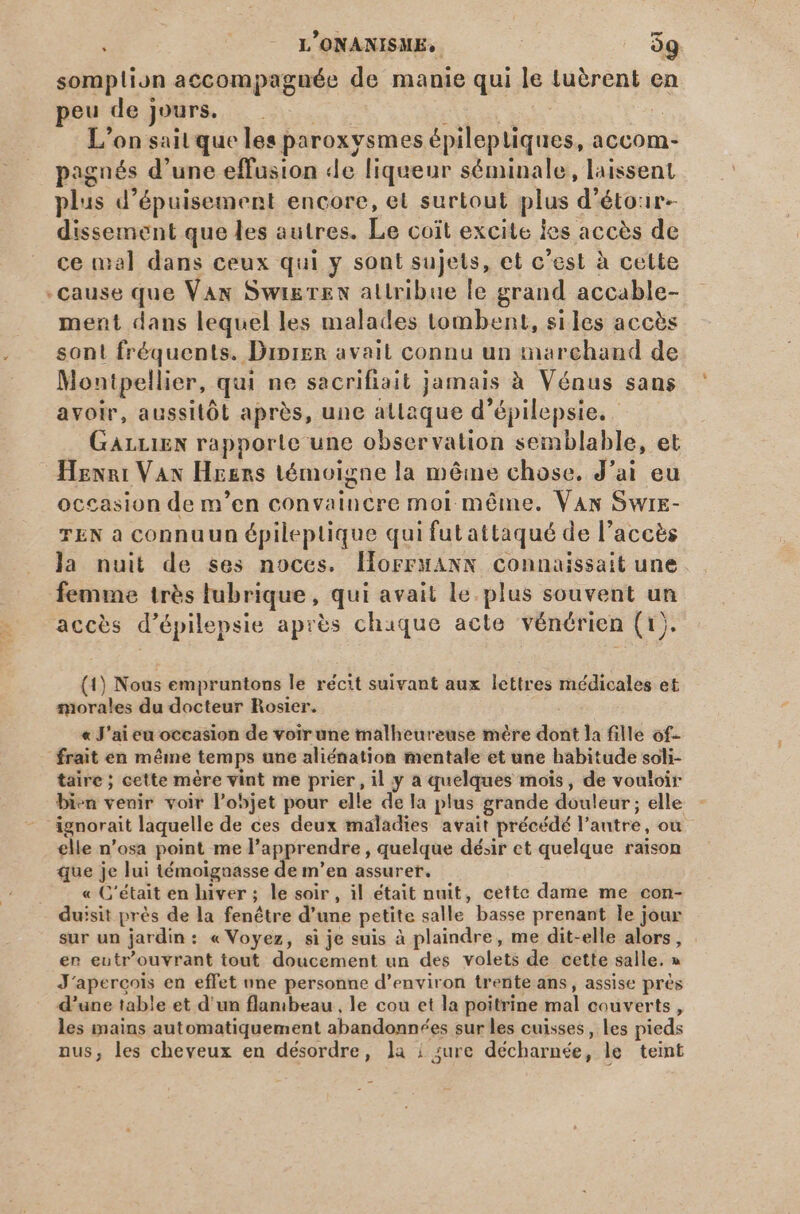 somplion accompagnée de manie qui le tuèrent en peu de jours. | SEEN et L'on sait que les paroxysmes épileptiques, accom- pagnés d'une effusion de liqueur séminale, laissent plus d'épuisement encore, et surtout plus d'étor- dissement que les autres. Le coit excite les accès de ce mal dans ceux qui y sont sujets, et c'est à cette -cause que Vax SwixrzN attribue le grand accable- ment dans lequel les malades tombent, siles accès sont fréquents. Diprgn avait connu un marchand de Montpellier, qui ne sacrifiait jamais à Vénus sans avoir, aussitôt après, une atlaque d'épilepsie. - GALLIEN rapporte une observation semblable, et Henri Van Hgsrs témoigne la même chose. J'ai eu occasion de m'en convaincre moi méme. VAN Swrz- TEN a connuun épileptique qui fut attaqué de l’accès la nuit de ses noces. llorrsANN connaissait une femme trés lubrique, qui avait le.plus souvent un accès d'épilepsie après chaque acte vénérien (1). (1) Nous empruntons le récit suivant aux lettres médicales et morales du docteur Rosier. « J'ai eu occasion de voir une malheureuse mère dont la fille of- frait en méme temps une aliénation mentale et une habitude soli- taire ; cette mère vint me prier, il y a quelques mois, de vouloir bien venir voir l'objet pour elle de la plus grande douleur; elle - ignorait laquelle de ces deux maladies avait précédé l'antre, ou elle n'osa point me l'apprendre , quelque désir et quelque raison que je lui témoignasse de m'en assurer. « C'était en hiver ; le soir , il était nuit, cette dame me con- duisit prés de la fenétre d'une petite salle basse prenant le jour sur un jardin: « Voyez, si je suis à plaindre, me dit-elle alors, . en eutr'ouvrant tout doucement un des volets de cette salle. » J'apercois en effet une personne d'environ trente ans, assise prés d'une table et d'un flambeau , le cou et la poitrine mal couverts, les mains automatiquement abandonnées sur les cuisses, les pieds nus, les cheveux en désordre, la | sure décharnée, le teint