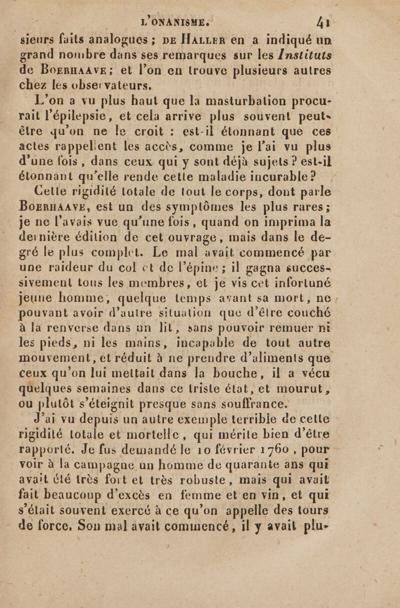 sieurs faits analogues; pr Harrrm en a indiqué un grand nombre dans ses remarques sur les Instituts de BogrnaAve; et l'on en trouve plusieurs autres chez les observateurs. L'on a vu plus haut que la masturbation procu- rait l'épilepsie, et cela arrive plus souvent peut- être qu'on ne le croit : est-il étonnant que ces actes rappelient les accès, comme je l'ai vu plus d'une fois, dans ceux qui y sont déjà sujets ? est-il étonnant qu'elle rende cette maladie incurable? Cette rigidité totale de tout le corps, dont parle Boznnaavre, est un des symptómes les plus rares; je ne l'avais vue qu'une fois, quand on imprima la dernière édition de cet ouvrage, mais dans le de- gré le plus complet. Le mal avait commencé par. une raideur du col ct de l'épine ; il gagna succes- sivement tous les membres, et je vis cet infortuné jeune homme, quelque temps avant sa mort, no. pouvant avoir d'autre situation que d'étre couché à la renverse dans un lit, sans pouvoir remuer nt les pieds, ni les mains, incapable de tout autre mouvement, et réduit à ne prendre d'aliments que ceux qu'on lui mettait dans la bouche, il a vécu quelques semaines dans ce trisle état, et mourut, ou plutót s'éteignit presque sans souffrance. J'ai vu depuis un autre exemple terrible de cette rigidité totale et mortelle, qui mérite bien d’être rapporté. Je fus demandé le 10 février 1760 , pour - voir à la campagne un homme de quarante ans qui avait Été très fort et très robuste, mais qui avait fait beaucoup d'excés en femme et en vin, et qui s’élait souvent exercé à ce qu'on appelle des tours de force. Son mal avait commencé, il y avait plu- j