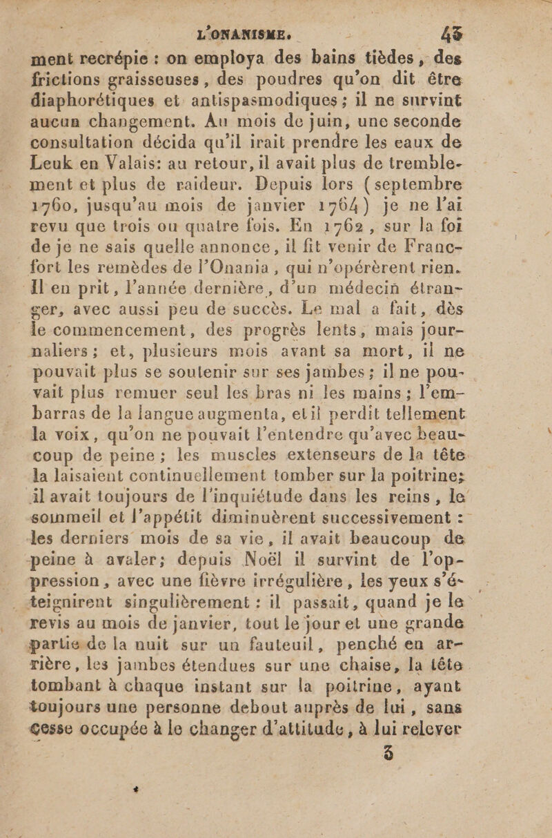 ment recrépie : on employa des bains tiédes , des frictions graisseuses, des poudres qu'on dit être diaphorétiques et antispasmodiques ; il ne survint aucun changement. Au mois de juin, une seconde consultation décida qu'il irait prendre les eaux de Leuk en Valais: au retour, il avait plus de tremble- ment et plus de raideur. Depuis lors ( septembre 1760, jusqu'au mois de janvier 1764) je ne l'ai revu que trois ou quatre fois. En 1762 , sur la foi de je ne sais quelle annonce, il fit venir de Franc- fort les remèdes de l'Onania , qui n'opérérent rien. ll en prit, l'année dernière, d’un médecin étran- cer, avec aussi peu de succès. Le mal a fait, dés le commencement, des progrès lents, mais jour- naliers; et, plusieurs mois avant sa mort, il ne pouvait plus se soulenir sur ses jambes; il ne pou- valt plus remuer seul les bras ni les mains ; l'em- barras de la langue augmenta, et il perdit tellement la voix, qu'on ne pouvait l'entendre qu'avec beau- coup de peine; les muscles extenseurs de la tête. la laisaient continuellement tomber sur la poitrine; ilavait toujours de l'inquiétude dans les reins, le’ soinmeil et l'appétit diminuèrent successivement : les derniers mois de sa vie, il avait beaucoup de peine à avaler; depuis Noël il survint de l'op- _ pression, avec une fièvre irrégulière , les yeux s'é- . teignirent singulièrement : il passait, quand je le revis au mois de janvier, tout le jour et une grande parüe dela nuit sur un fauteuil, penché en ar- rière , les jambes étendues sur une chaise, la tête iombant à chaque instant sur la poitrine, ayant toujours une personne debout auprés de lui, sans Cesse occupée à le changer d'attitude , à lui relever $