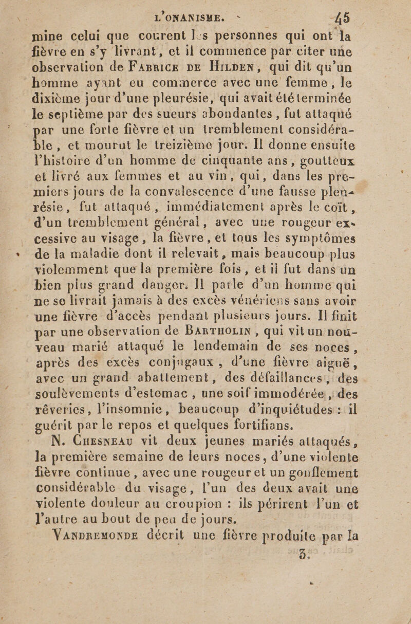 mine celui que courent l:s personnes qui ont la fièvre en s'y livrant, et il commence par citer une observation de FaBnice DE HirprN, qui dit qu'un homme ayant eu commerce avec une femme, le dixième jour d'une pleurésie, qui avait été terminée le septième par des sueurs abondantes, fut attaqué par une forle fièvre et un tremblement considéra- ble, et mourut le treizième jour. Il donne ensuite l'histoire d'un homme de cinquante ans, goutteux et livrá aux femmes et au vin, qui, dans les pre- miers jours de la convalescence d'une fausse plen- résie, fut attaqué, immédiatement après le coit , d’un tremblement général, avec une rougeur ex- cessive au visage, la fièvre , et tous les symptômes de la maladie dont il relevait, mais beaucoup plus violemment que la première fois, et il fut dans un bien plus grand danger. Il parle d'un homme qui ne se livrait Jamais à des excès vénériens sans avoir une fièvre d'accés pendant plusieurs jours. Il finit par une observation de BARTHOLIN , qui vitun nou- veau marié attaqué le lendemain de ses noces, après des excès conjugaux , d’une fièvre aiguë, avec un grand aballement, des défaillances, des soulèvements d'estemac , une soif immodérée , des réveries, l'insomnie, beaucoup d'inquiétudes : il guérit par le repos et quelques fortifians. N. CuzswzAv vit deux jeunes mariés attaqués, la premiére semaine de leurs noces, d'une violente fièvre continue, avec une rougeur et un gonflement considérable. da visage, l'un des deux avait une violente douleur au croupion : ils périrent l'un et l'autre au bout de pea de jours. VawpnEMONDE décrit une fióvre produite par Ia 2.