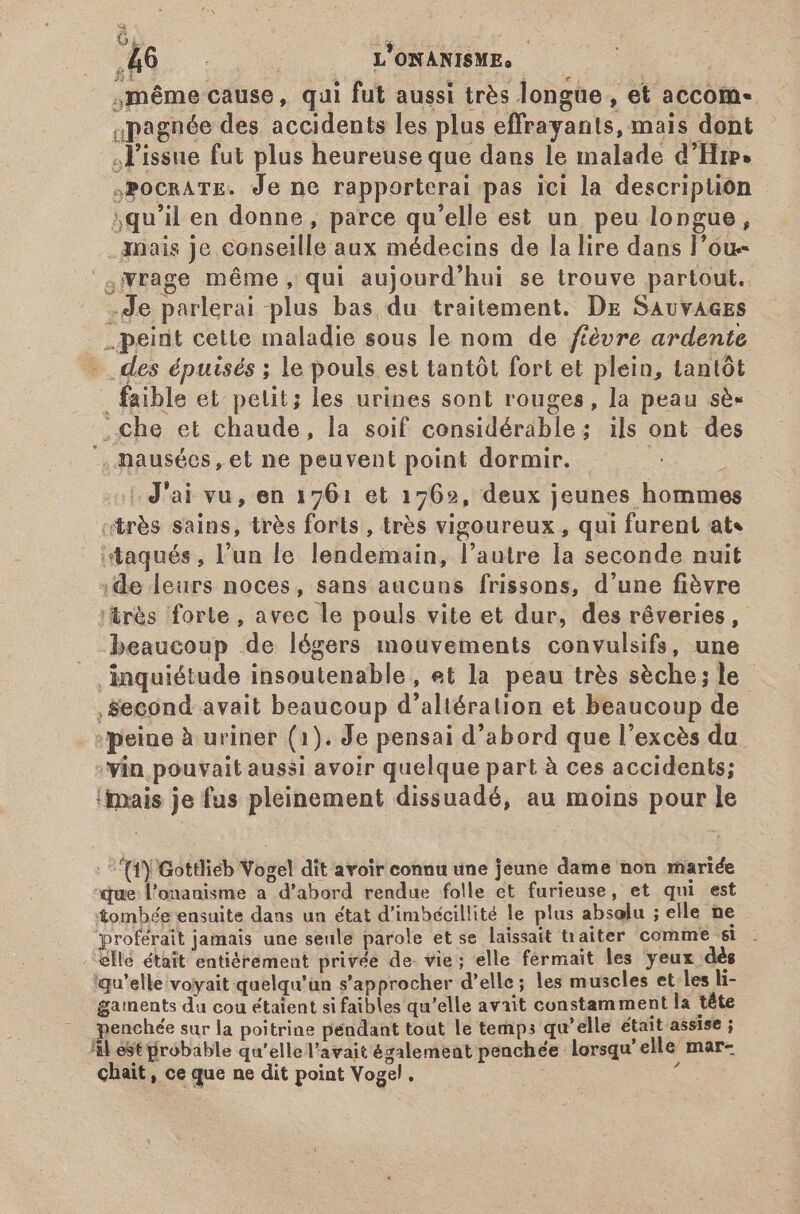 Ga: T à dn . 1v L'ONANISME, | ,même cause, qui fut aussi très longue , et accom- «pagnée des accidents les plus effrayants, mais dont l'issue fut plus heureuse que dans le malade d'Hip. ,PocRATE. Je ne rapporterai pas ici la description 5qu'il en donne, parce qu'elle est un peu longue, mais je conseille aux médecins de la lire dans l'ou- &amp;4NWrage méme, qui aujourd'hui se trouve partout. .de parlerai plus bas du traitement. De SAvvAaEs peint cette maladie sous le nom de ftévre ardente - des épuisés ; le pouls est tantôt fort et plein, tantôt faible et petit; les urines sont rouges, la peau sé .Cche et chaude, la soif considérable; ils ont des ., nausées, et ne peuvent point dormir. | J'ai vu, en 1761 et 1762, deux jeunes hommes “très sains, très forts , très vigoureux, qui furent ats itaqués, l’un le lendemain, l’autre la seconde nuit :de leurs noces, sans aucuns frissons, d'une fièvre :&amp;rés forte, avec le pouls vite et dur, des rêveries, beaucoup de légers mouvements convulsifs, une inquiétude insoutenable, et la peau très sèche; le , Second avait beaucoup d'altération et beaucoup de peine à uriner (1). Je pensai d'abord que l’excès du vin pouvait aussi avoir quelque part à ces accidents; {mais je fus pleinement dissuadé, au moins pour le - TY Gottlieb Vogel dit avoir connu une jeune dame non mariée ‘que: l'onanisme a d'abord rendue folle et furieuse, et qui est tombée ensuite dans un état d'imbécillité le plus absolu ; elle ne proférait jamais une seule parole et se laissait traiter comme si . ella était entièrement privée de vie; elle férmait les yeux dés qu’elle voyait quelqu'un s'approcher d'elle; les muscles et les li- gaments du cou étaient si faibles qu'elle avait constamment la téte penchée sur la poitrine péndant tout le temps qu'elle était assise ; AM est probable qu'ellel'avaitégalemeat penchée lorsqu' elle mar-