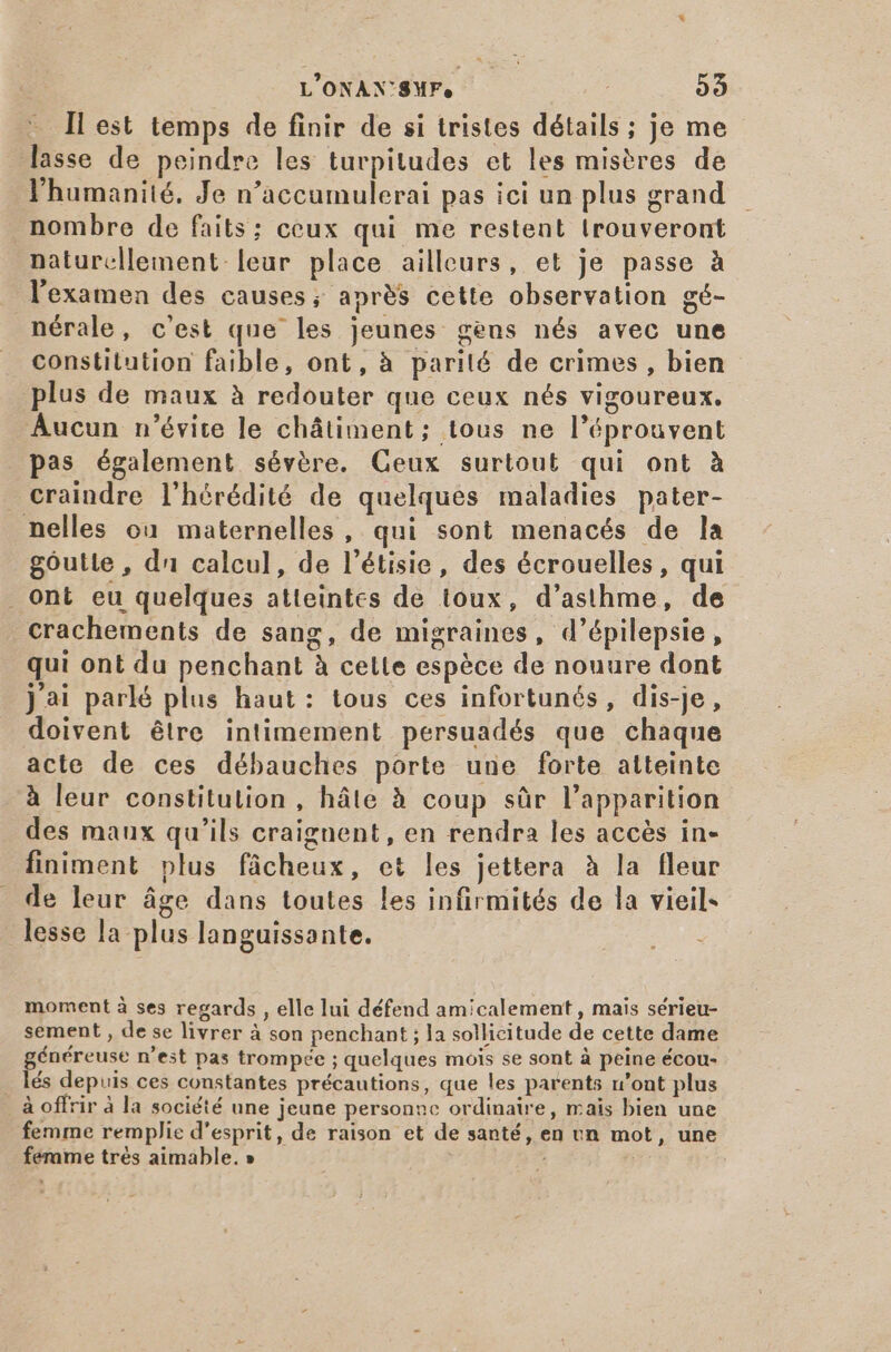 L'ONANX'SMF, ; 55 Il est temps de finir de si tristes détails ; je me lasse de peindre les turpitudes et les misères de l'humanité. Je n'accumulerai pas ici un plus grand nombre de faits: ceux qui me restent trouveront naturellement leur place ailleurs, et je passe à l'examen des causes; après cette observation gé- nérale, c'est que les jeunes gens nés avec une constitution faible, ont, à parité de crimes , bien plus de maux à redouter que ceux nés vigoureux. Aucun n'évite le chátiment; tous ne l'éprouvent pas également sévére. Ceux surtout qui ont à craindre l'hérédité de quelques maladies pater- nelles ou maternelles, qui sont menacés de la goutte , d calcul, de l'étisie, des écrouelles, qui ont eu quelques atteintes de toux, d’asthme, de crachements de sang, de migraines, d'épilepsie , qui ont du penchant à cette espéce de nouure dont j'ai parlé plus haut : tous ces infortunés, dis-je, doivent être intimement persuadés que chaque acte de ces débauches porte une forte atteinte à leur constitution , hâte à coup sûr l'apparition des maux qu'ils craignent, en rendra les accès in- finiment plus fácheux, et les jettera à la fleur de leur áge dans toutes les infirmités de la vieil- o lesse la plus languissante. ju moment à ses regards , elle lui défend amicalement , mais sérieu- sement , de se livrer à son penchant ; la sollicitude de cette dame généreuse n'est pas trompée ; quelques mois se sont à peine écou- . lés depuis ces constantes précautions, que les parents n'ont plus _à offrir à la société une jeune personne ordinaire, mais bien une femme remplie d'esprit, de raison et de santé, en un mot, une femme trés aimable. » |