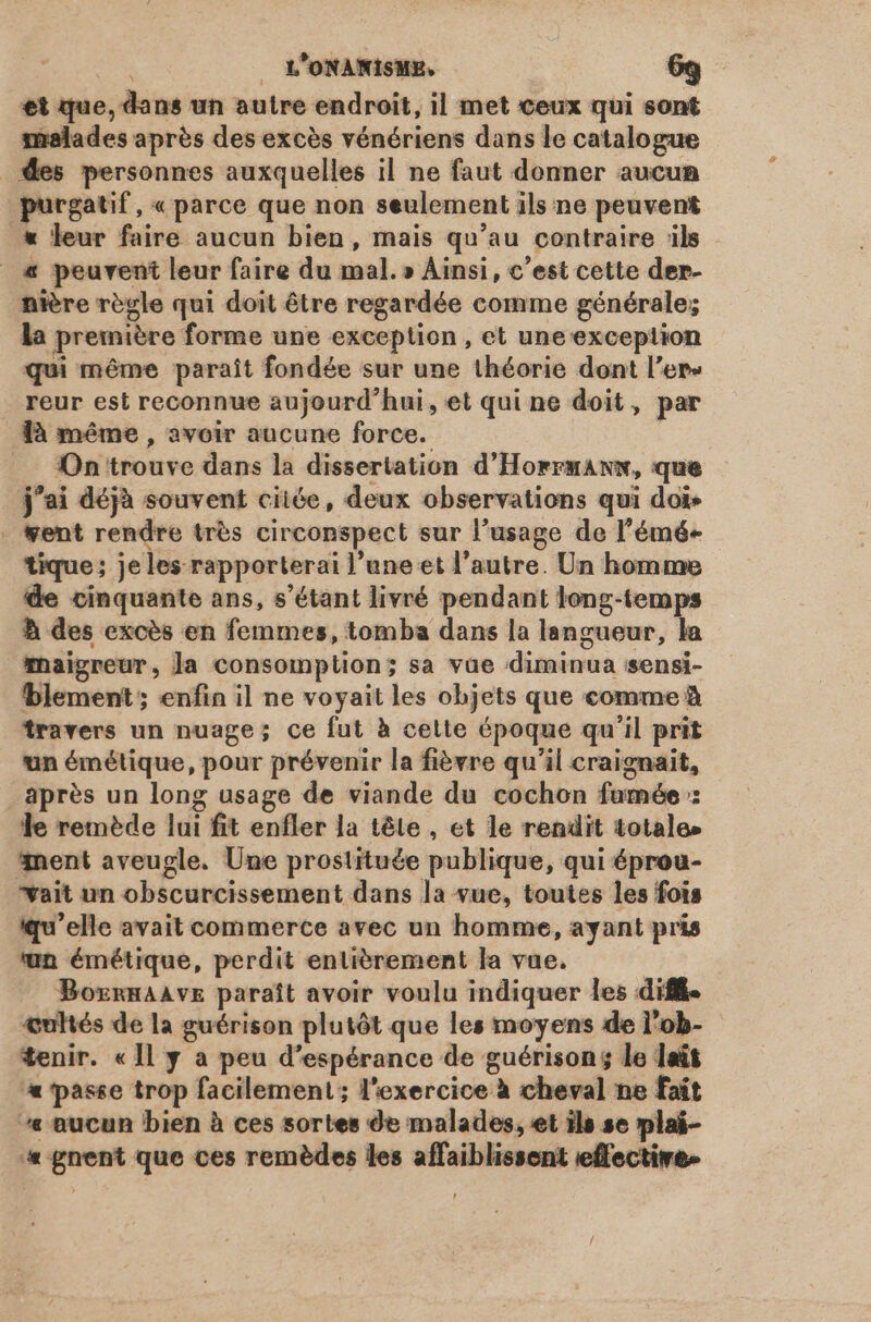 €t que, dans un autre endroit, il met ceux qui sont malades aprés des excès vénériens dans le catalogue des personnes auxquelles il ne faut donner aucun purgatif, « parce que non seulement ils ne peuvent * leur faire aucun bien, mais qu'au contraire ils _« peuvent leur faire du mal. » Ainsi, c'est cette der- nière règle qui doit être regardée comme générale; la première forme une exception, et une exception qui méme paraît fondée sur une théorie dont l'er» . reur est reconnue aujourd'hui, et qui ne doit, par là méme , avoir aucune force. On trouve dans la dissertation d'Horrmanx, que j'ai déjà souvent citóe, deux observations qui doi» . ent rendre très circonspect sur l'usage de l'émé- tique; jeles rapporterai l'une et l'autre. Un homme de cinquante ans, s'étant livré pendant long-temps b des excès en femmes, tomba dans la langueur, la maigreur, la consomption; sa vae diminua sensi- bblement; enfin il ne voyait les objets que comme à travers un nuage; ce fut à cette époque qu'il prit un émétique, pour prévenir la fièvre qu'il craignait, après un long usage de viande du cochon famée : le remède lui fit enfler la téte , et le rendit totale» nent aveugle. Une prostituée publique, qui éprou- wait un obscurcissement dans la vue, toutes les fois qu'elle avait commerce avec un homme, ayant pris un émétique, perdit entierement la vue. BozrnAAvE paraît avoir voulu indiquer les diff. œultés de la guérison plutôt que les moyens de l'ob- tenir. «Il y a peu d'espérance de guérison; le lait «passe trop facilement; l'exercice à cheval ne fait aucun bien à ces sortes de malades, et ils se plai- « gnent que ces remèdes les affaiblissent effective