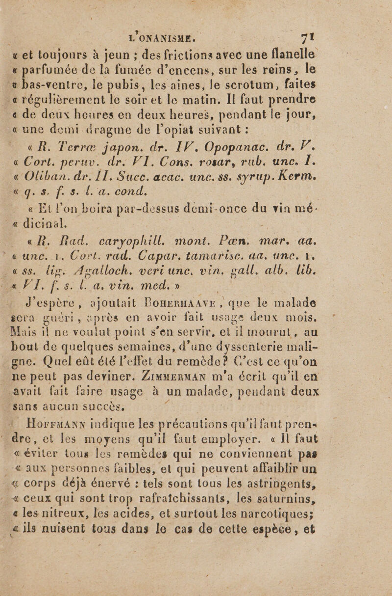 v et toujours à jeun ; des frictions avec une flanelle « parfumée de la fumée d'encens, sur les reins, le æ bas-ventre, le pubis , les aines, le scrotum, faites € régulièrement le soir et le matin. Il faut prendre _« de deux heures en deux heures, pendant le jour, «une demi dragme de l'opiat suivant : « R. Terre japon. dr. IF. Opopanac. dr. F. « Cort. peruv. dr. F1. Cons. rosar, rub. unc. I. « Oliban. dr. 1H. Succ. acac. unc. ss. syrup. Kerm. eg. s f. s. le a. cond. « Et l'on boira par-dessus demi-once du vin mé: - « dicinal. e «Ri. Rad, caryophill. mont. Pan. mar. aa. ‘a unc. 1. Cort. rad. Capar. tamarise. aa. une. 1. ss. lis. Agalloch. veri unc. vin. gall. alb. lib. LH d TF. f. 5. P a, vin. med. » J' espère, ajoutait DonknnAAYE , que le malade cra guéri, aprés en avoir fait usage deux mois, Mais i! ne voulut point s'en servir, et il mourut, au bout de quelques semaines, d'une 2: scnterie mali- gne. Quel éût été l'effet du remède? C'est ce qu 'on ne peut pas deviner. ZrwwERwAN m'a écrit qu'il en -avait fait faire usage à un malade, , pendant deux sans aucun succes. 1 Horruanx indique les précautions qu'il faut pren dre, et les moyens qu'il faut employer. « ]l faut «éviter tous les remèdes qui ne conviennent pas taux pen ates faibles, et qui peuvent affaiblir un .« corps déjà énervé : tels sont tous les astringents, « ceux qui sont trop rafratchissants, les saturnins, 4 les nitreux, les acides, et surtout les narcotiques; a ils nuisent tous dans le cas de cette espèce, et