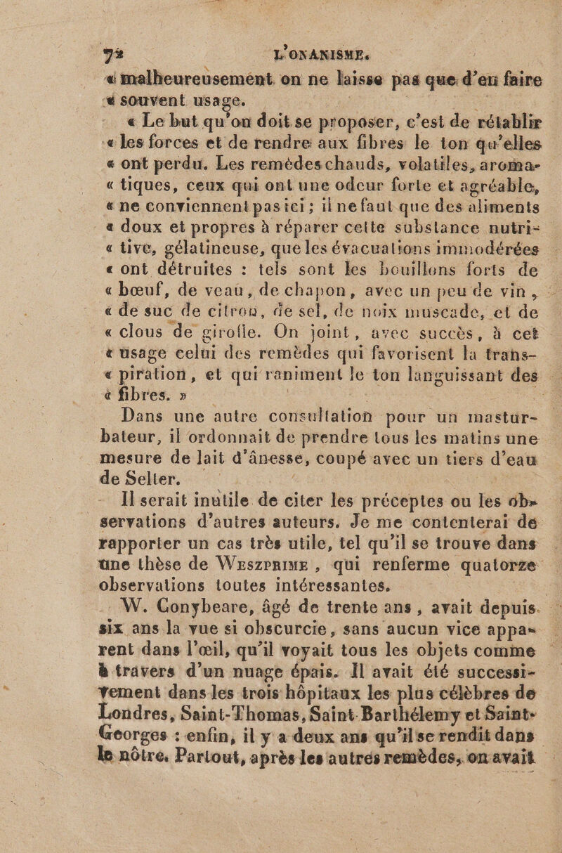 « malheureusement. on ne laisse pas que d’en faire '* souvent usage. pe | ie « Le but qu'on doit se proposer, c'est de rétablir « les forces et de rendre aux fibres le ton qu'elles « ont perdu. Les remédes chauds, volatiles, aroma- « tiques, ceux qui ont une odeur forle et agréable, « ne conviennent pas ici ; il nefaut que des aliments . à doux et propres à réparer cette substance nutri- « tive, gélatineuse, que les évacualions immodérées « ont détruites : tels sont les bouillens forts de « bœuf, de veau, de chapon, avec un peu de vin, - € de suc de citron, de sel, de noix muscade, et de « clous de girofie. On joint, avec succès, à cet - «usage celui des remèdes qui favorisent la trans- « piration, et qui raniment le ton languissant des - & fibres. » | | Dans une autre consultation pour un mastur- bateur, il ordonnait de prendre tous les matins une mesure de lait d'ánesse, coupé avec un tiers d'eau deSelter. — sd Il serait inutile de citer les préceptes ou les ob» servations d'autres auteurs. Je me contenterai dé rapporter un cas trés utile, tel qu'il se trouve dans observations toutes intéressantes. | . W. Gonybeare, âgé de trente ans , avait depuis. : six ans la vue si obscurcie, sans aucun vice appa= rent dans l'œil, qu'il voyait tous les objets comme h trávers d'un nuage épais. Il avait été successi- yement dans les trois hôpitaux les plus célèbres de Londres, Saint-Thomas, Saint Barthélemy et Saint- Georges : enfin, il y a deux ans qu'il se rendit dans | le nôtre. Partout, après les autrés remèdes, on avait - 4 zh