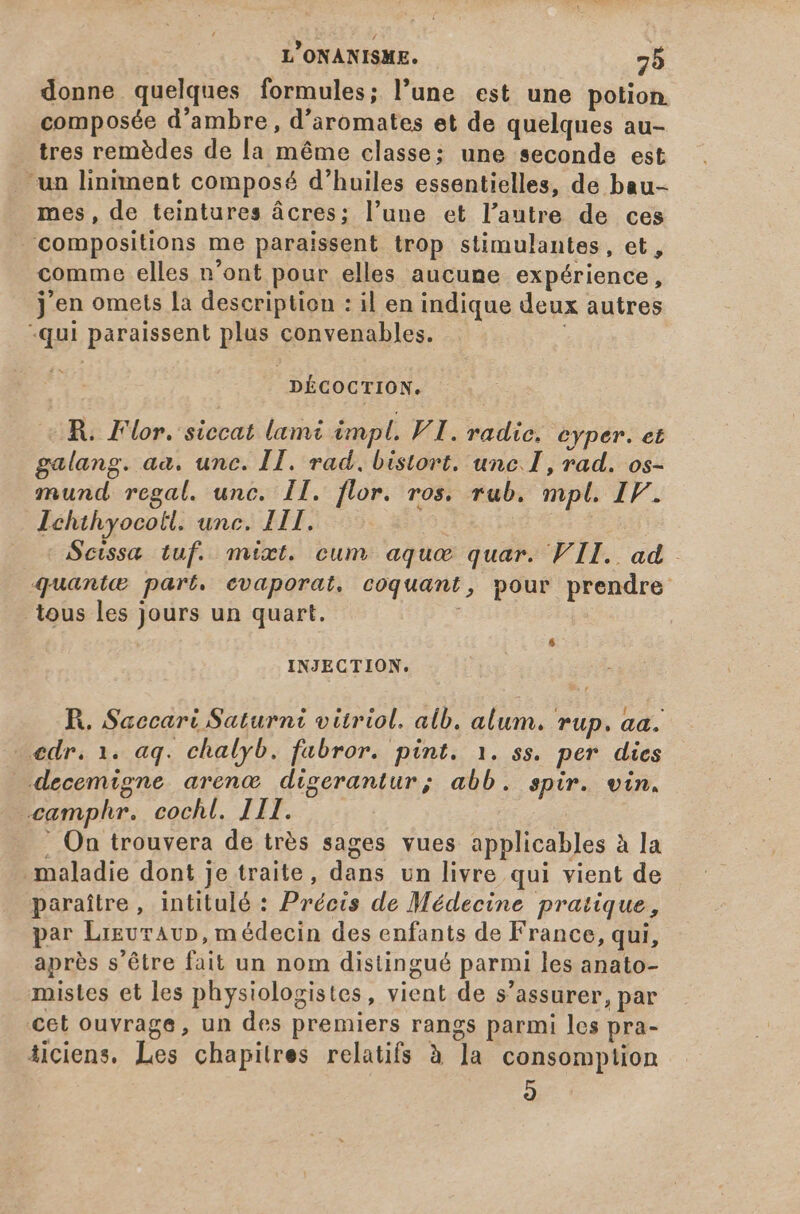 donne quelques formules; l'une est une potion. composée d'ambre , d'aromates et de quelques au- tres remèdes de la méme classe; une seconde est “ua liniment composé d'huiles essentielles, de bau- mes, de teintures ácres; l'une et l'autre de ces compositions me paraissent trop stimulantes, et, comme elles n'ont pour elles aucune expérience, j en omets la description : il en indique deux autres -qui paraissent plus convenables. : DÉCOCTION. R. Flor. siccat lami impl. VI. radice. eyper. et galang. aa. unc. II. rad. bistort. unc.I, rad. os- mund. regal. unc. II. flor. ros. rub. mpl. IF. Ichthyocotl. unc. LIT. Bo Scissa tuf. mixt. cum aqua quar. VII. ad quante part. evaporat. coquant, pour prendre tous les jours un quart. | INJECTION. R. Saccari Saturni vitriol. alb. alum. rup. aa. —edr. 1. aq. chalyb. fabror. pint. 1. ss. per dies decemigne arenc digerantur; abb. spir. vin. camphr. cochl. III. - . On trouvera de trés sages vues applicables à la maladie dont je traite, dans un livre qui vient de paraître, intitulé : Précis de Médecine pratique, par Lreuraur, médecin des enfants de France, qui, après s'être fait un nom distingué parmi les anato- mistes et les physiologistes, vient de s’assurer, par cet ouvrage, un des premiers rangs parmi les pra- iiciens. Les chapitres relatifs à la consomption 9