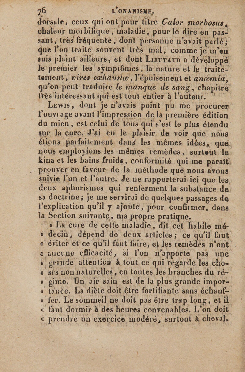 dorsale, ceux qui ont pour titre Calor morbosus , chaleur morbifique , maladie, pour le dire en pas- sant, très fréquente, dont personne n'avait parlé; que l'on traité souvent trés mal, comme je m'en suis plaint ailleurs, et dont LigurAvp a développé le premier les sympiómes, la nature et le traite lenient, virés ezchatusic , l'épuisement et angmía, qu'on peut traduire le manque de sang, chapitre très intéressant qui est tout entier à l'auteur. ^ — Lewis, dont je n'avais point pu me procurer l'ouvrage avant l'impression de là première édition du mien, est celui de tous qui s'est le plus étendu sur la cure. J'ai eu le plaisir. de voir que nous lions parfaitement dans les mêmes idées, que nous employions les mêmes remèdes, surteut le kina et les bains froids, conformité qui me parait. prouver en faveur. de la méthode qué nous avons suivie l'un et l'autre. Je ne rapporterai iei que les, deux aphorismes qui renferment la substance de. sa doctrine; je me servirai de quelques passages de l'explication qu'il y ajoute, pour confirmer, dans la Seclion suivante, ma propre pratique. — — « La cure de cette maladie, dit cet habile mé- v decin, dépend de deux articles; ce qu'il faut « éviter et ce qu'il faut faire, et les remèdes n'ont. - a aucune efücacité, si l'on n'apporte pas une « grande allention À tout ce qui regarde les cho- « ses non naturelles, en toutes les branches du ré- « gime. Ün air sain est de la plus grande impor- « tance. La diète doit être fortifiante sans échauf- « fer. Le sommeil ne doit pas étre trep long, et il « faut dormir à des heures convenables. L'on doit « prendre un exercice modéré, surtout à cheval,