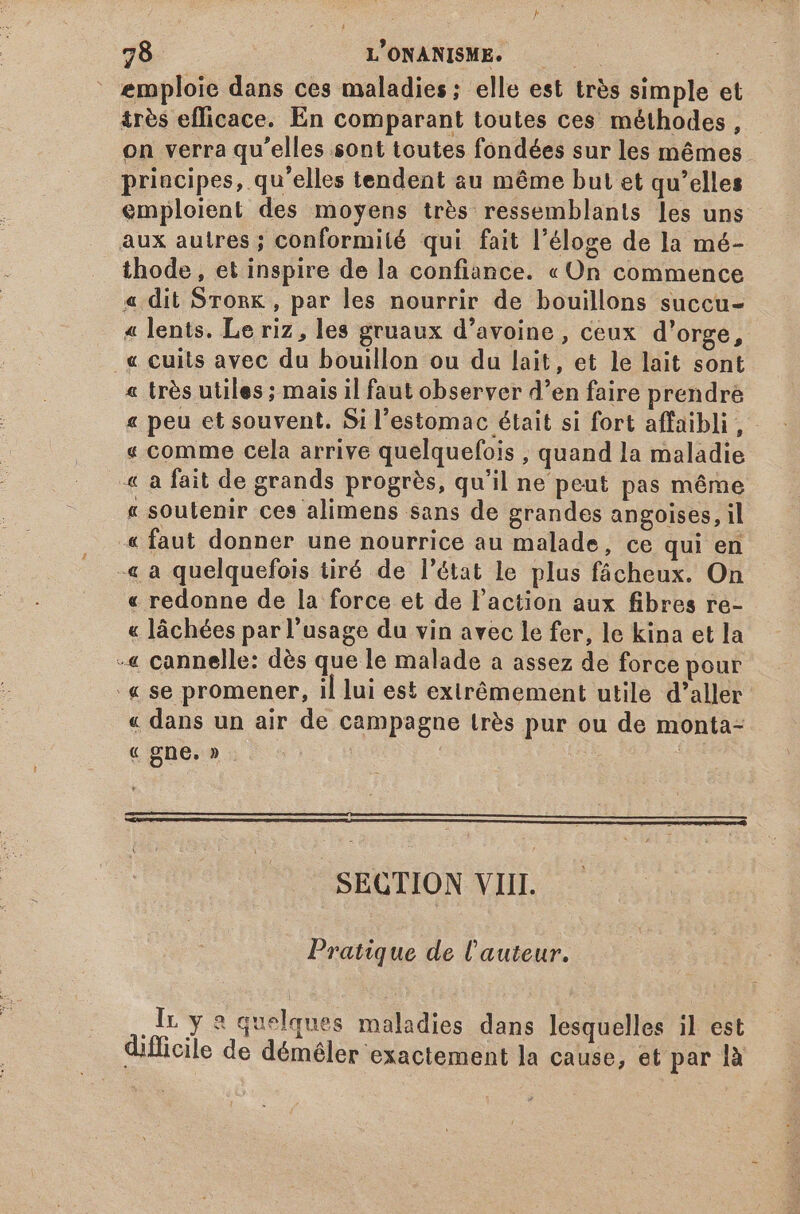 emploie dans ces maladies; elle est très simple et très efficace. En comparant toutes ces méthodes, on verra qu'elles sont toutes fondées sur les mémes priacipes, qu'elles tendent au méme but et qu'elles emploient des moyens trés ressemblants les uns aux autres ; conformité qui fait l'éloge de la mé- thode, et inspire de la confiance. «On commence « dit Sronk , par les nourrir de bouillons succu- « lents. Le riz, les gruaux d'avoine , ceux d'orge, « cuits avec du bouillon ou du lait, et le lait sont « très utiles; mais il faut observer d'en faire prendre « peu et souvent. Si l'estomac était si fort affaibli, « comme cela arrive quelquefois , quand la maladie « a fait de grands progrès, qu'il ne peut pas méme « soutenir ces alimens sans de grandes angoises, il « faut donner une nourrice au malade, ce qui en -« a quelquefois tiré de l'état le plus fácheux. On « redonne de la force et de l'action aux fibres re- « láchées parl'usage du vin avec le fer, le kina et la -« cannelle: dés que le malade a assez de force pour '« se promener, il lui est extrêmement utile d'aller « dans un air de campagne trés pur ou de monta- « gne. » : SECTION VIII. Pratique de l'auteur. lr y 8 quelques maladies dans lesquelles il est difficile de déméler exactement la cause, et par là