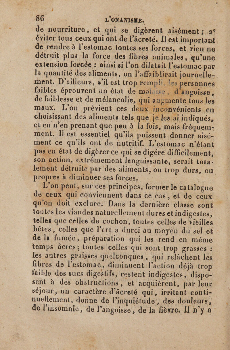 de nourriture, et qui se digèrent aisément; 2* éviter tous ceux qui ont de l’âcreté. Il est important de rendre à l'estomac toutes ses forces, et rien ne détruit plus la force des fibres animales, qu'une extension forcée : ainsi si l'on dilatait l'estomac par la quantité des aliments, on l'affaiblirait journelle- ment. D'ailleurs, s'il est trop rempli, es personnes faibles éprouvent un état de maire . d'angoisse, de faiblesse et de mélancolie, qui a nente tous les maux. L'on prévient ces deux inconvénients en choisissant des aliments tels que je les ai indiqués, et en n'en prenant que peu à la fois, mais fréquem- ment. Il est essentiel qu'ils puissent donner aisé- ment ce qu'ils ont de nutritif. L'estómac n'étant pas en état de digèrer ce qui se digére difficilement, son action, extrémement languissante, serait tota- lement détruite par des aliments, ou trop durs, ou. propres à diminuer ses forces. | L'on peut, sur ces principes, former le catalogue de ceux qui conviennent dans ce cas ,et de ceux qu'on doit exclure. Dans la dernière classe sont - loutes les viandes naturellement dures et indigestes, telles que celles de cochon, toutes celles de vieilles bêtes, celles que l'art a durci au moyen du sel et de la fumée, préparation qui les rend en méme temps ácres; toutes celles qui sont trop grasses : les autres graisses quelconques, qui relàchent les fibres de l'estomac, diminuent l'action déjà trop faible des sucs digestifs, restent indigestes, dispo- sent à des obstruclions, et acquièrent, par leur séjour, un caractère d'ácreió qui, irritant conti- nuellement, donne de l'inquiétude , des douleurs, de l'insomnie, de l'angoisse, de Ja fièvre. Il n'y a