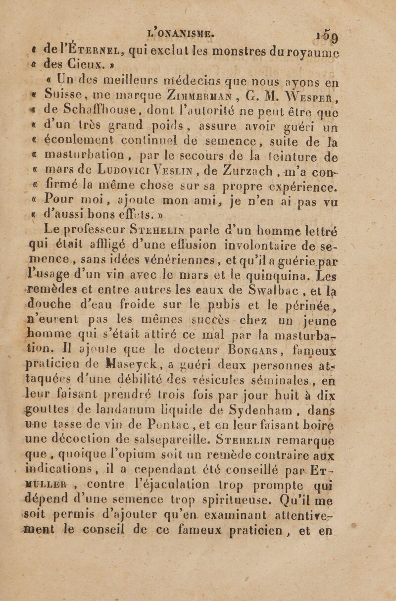 « de l'Évennez, qui exclut les monstres duroyaume '&amp; des Cieux. » | jd 1 à « Un des meilleurs médecins que nous ayons en « Suisse, me marque Ziumeruan , G. M. Wrspzn, * de Schaffhouse, dont l'autorité ne peut être que « d'un très grand poids, assure avoir guéri un « écoulement continuel de semence, suite de la « masturbation, par le secours de la teinture de .« mars de Lunovier VEsuix , de Zurzach , m'a con- € firmé la méme chose sur sa propre expérience. -« Pour moi, ajoule mon ami, je n'en ai pas vu « d'aussi bons effets. » Le professeur SxuxiN parle d'un homme lettré mence , sans idées vénériennes, et qu'il a guérie par l'usage d'un vin avec le mars et le quinquina. Les remèdes et entre autres les eaux de Swalbac , et la douche d'eau froide sur le pubis et le périnée, A'eurent pas les mêmes succès chez un jeune homme qui s'était attiré ce mal par la masturba- Aion. I] ajoute que le docteur Bowcans, fameux praticien de Maseyck, a guéri deux personnes at- taquées d'une débilité des vésicules séminales., en leur faisant prendré trois fois par jour huit à dix gouttes de landanum liquide de Sydenham, dans une tasse de vin de Pontiac, et en leur faisant boire une décoction de salsepareille. SrEnELIN remarque que , quoique l'opium soit un remède contraire aux indications, il a cependant été conseillé par Er- MULLER , contre l'éjaculation trop prompte qui dépend d'une semence trop spiritueuse. Qu'il me soit permis d'ajouter qu'en. examinant attentive- ment le conseil de ce fameux praticien, et en \