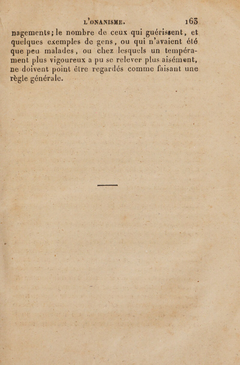 nagements;le nombre de ceux qui guérissent, et quelques exemples de gens, ou qui n'avaient été que peu. malades, ou chez lesquels un tempéra- ment plus vigoureux a pu se relever plus aisément, ne doivent point étre regardés comme faisant une règle générale.