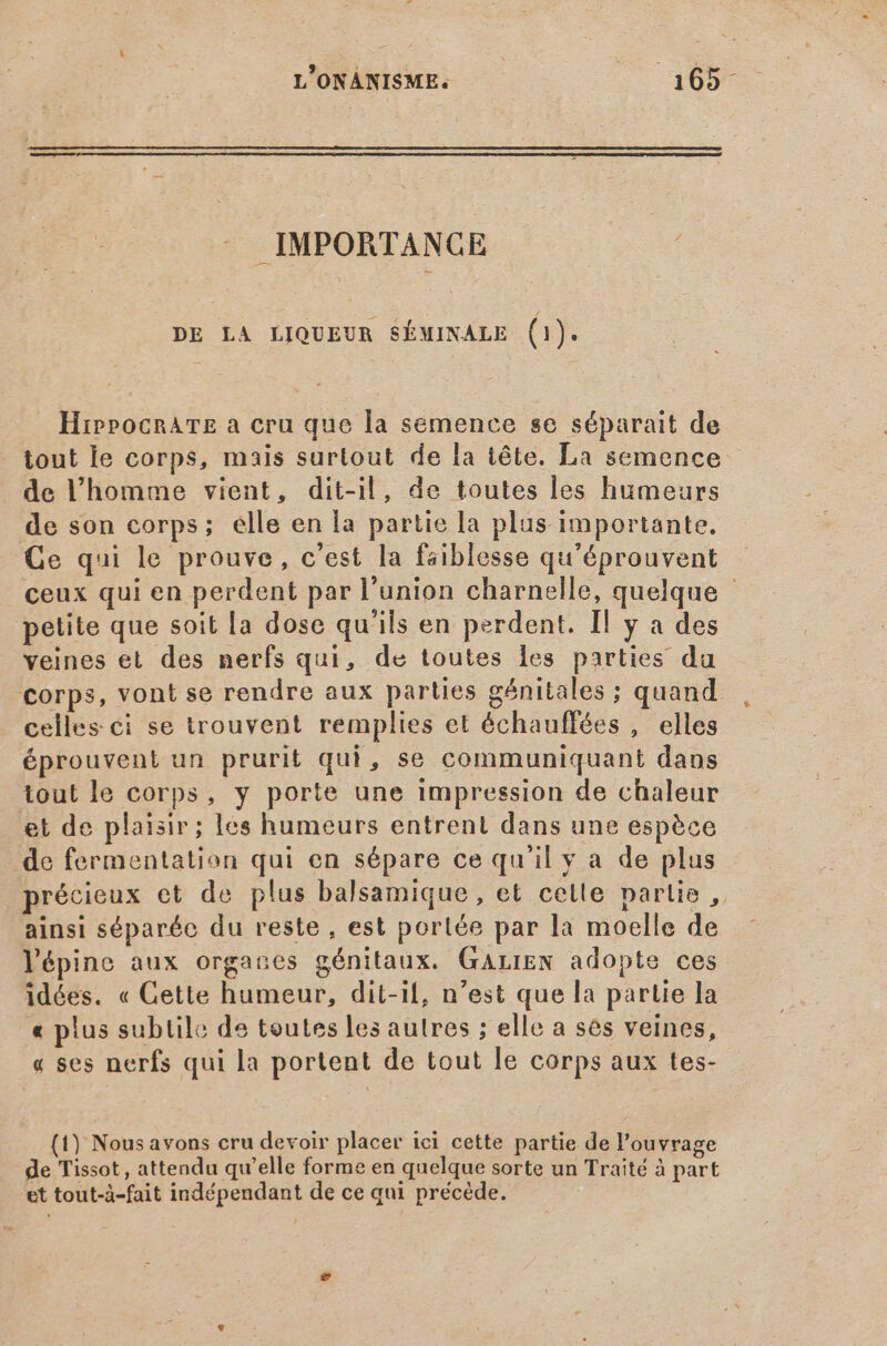 L'ONÁNISME. PEEL IMPORTANCE DE LA LIQUEUR SÉMINALE (1). HiprrocnATE a cru que la semence se séparait de _ tout le corps, mais surtout de la tête. La semence de l'homme vient, dit-il, de toutes les humeurs de son corps; elle en la partie la plus importante. Ce qui le prouve, c'est la faiblesse qu'éprouvent ceux qui en perdent par l'union charnelle, quelque - petite que soit la dose qu'ils en perdent. Il y a des veines et des nerfs qui, de toutes les parties du corps, vont se rendre aux parties génitales ; quand celles ci se trouvent remplies et échauffées , elles éprouvent un prurit qui, se communiquant dans tout le corps, y porte une impression de chaleur et de plaisir; les humeurs entrent dans une espèce de fermentation qui en sépare ce qu'il y a de plus précieux et de plus balsamique, et celle partie , ainsi séparée du reste , est porlée par la moelle de lépine aux organes génitaux. GaLIEN adopte ces idées. « Cette humeur, dit-il, n'est que la partie la « plus subtile de toutes les autres ; elle a ses veines, « ses nerfs qui la portent de tout le corps aux tes- (1) Nous avons cru devoir placer ici cette partie de l'ouvrage de Tissot, attendu qu'elle forme en quelque sorte un Traité à part et tout-à-fait indépendant de ce qui précède.