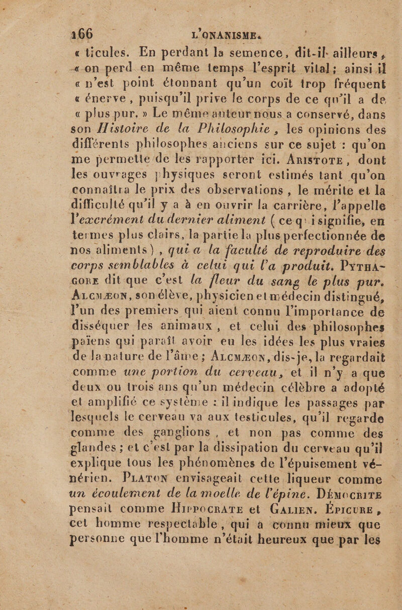 , 200 L'ONANISME. « ticules. En perdant la semence, dit-il: ailleurs, «on perd en méme temps l'esprit vital; ainsi il « n'est point étonnant qu'un coit trop fréquent « énerve , puisqu'il prive le corps de ce qu'il a de « plus pur. » Le même auteur nous a conservé, dans son Histoire de la Philosophie , les opinions des différents philosophes anciens sur ce sujet : qu'on me permette de les rapporter ici. AntsroTmE, dont les ouvrages physiques seront estimés tant. qu'on connaîtra le prix des observations , le mérite et la difficulté qu'il y a à en ouvrir la carrière, l'appelle l'excrément du dernier aliment ( ceq:isignifie, en termes plus clairs, la partiela plus perfectionnée de nos aliments), quia la faculté de reproduire des corps semblables à celui qui l'a produit. Pyrna- core dit que c'est la fleur du sang le plus pur. ArcwEoN, son éleve, physicien et médecin distingué, l'un des premiers qui aient connu l'importance de disséquer les animaux, et celui des philosophes païens qui paraît avoir eu les idées les plus vraies de la nature de l'âme; Arcwzon, dis-je, la regardait comme une portion du cerveau, et il n'y a que deux ou trois ans qu'un médecin célèbre a adopté et amplifié ce système : il indique les passages par lesquels le cerveau va aux testicules, qu'il regarde comme des ganglions, et non pas comme des glandes ; et c'est par la dissipation du cerveau qu'il explique tous les phénoménes de l'épuisement vé- nérien. PLATON envisageait cette liqueur comme un écoulement de la moelle de l'épine. D&amp;uocnirE pensait comme HirpocrATE et GALIEN. Épicure, cet homme respectable, qui à connu mieux que personne que l'homme n'était heureux que par les